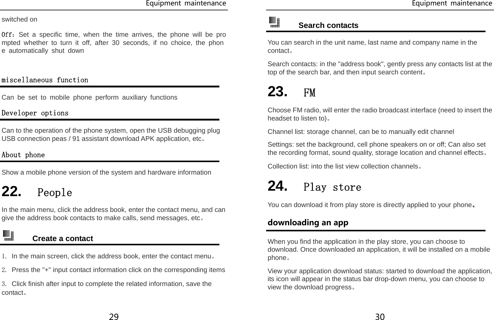Equipment  maintenance 29 switched on Off：Set a specific time, when the time arrives, the phone will be prompted whether to turn it off, after 30 seconds, if no choice, the phone automatically shut down  miscellaneous function Can be set to mobile phone perform auxiliary functions Developer options Can to the operation of the phone system, open the USB debugging plug USB connection peas / 91 assistant download APK application, etc。 About phone Show a mobile phone version of the system and hardware information 22.  People In the main menu, click the address book, enter the contact menu, and can give the address book contacts to make calls, send messages, etc。  Create a contact 1. In the main screen, click the address book, enter the contact menu。 2. Press the &quot;+&quot; input contact information click on the corresponding items 3. Click finish after input to complete the related information, save the contact。 Equipment  maintenance 30  Search contacts You can search in the unit name, last name and company name in the contact。 Search contacts: in the &quot;address book&quot;, gently press any contacts list at the top of the search bar, and then input search content。 23.  FM Choose FM radio, will enter the radio broadcast interface (need to insert the headset to listen to)。 Channel list: storage channel, can be to manually edit channel Settings: set the background, cell phone speakers on or off; Can also set the recording format, sound quality, storage location and channel effects。 Collection list: into the list view collection channels。 24.  Play store You can download it from play store is directly applied to your phone。 downloading an app When you find the application in the play store, you can choose to download. Once downloaded an application, it will be installed on a mobile phone。 View your application download status: started to download the application, its icon will appear in the status bar drop-down menu, you can choose to view the download progress。 
