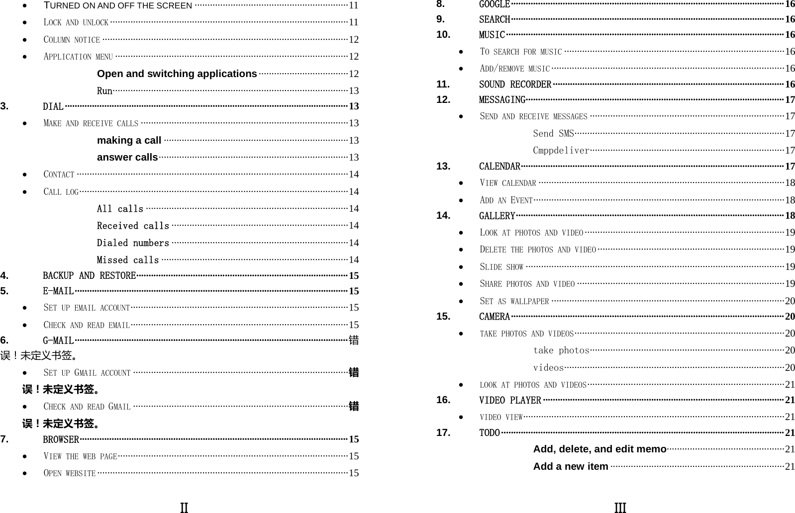  II • TURNED ON AND OFF THE SCREEN ···························································· 11 • LOCK AND UNLOCK ····························································································· 11 • COLUMN NOTICE ································································································ 12 • APPLICATION MENU ··························································································· 12 Open and switching applications ··································· 12 Run···················· ······························ ······························· ··········· 13 3. DIAL ··················································································································· 13 • MAKE AND RECEIVE CALLS ················································································· 13 making a call ········································································ 13 answer calls ·········································································· 13 • CONTACT ·········································································································· 14 • CALL LOG ························ ·························· ·························· ··························· ·· 14 All calls ··············································································· 14 Received calls ····································································· 14 Dialed numbers ····································································· 14 Missed calls ········································································· 14 4. BACKUP AND RESTORE ······················································································ 15 5. E-MAIL ··············································································································· 15 • SET UP EMAIL ACCOUNT ····················· ······························· ······························· ·· 15 • CHECK AND READ EMAIL ····················· ······························· ······························· ·· 15 6. G-MAIL ··············································································································· 错误！未定义书签。 • SET UP GMAIL ACCOUNT ···················································································· 错误！未定义书签。 • CHECK AND READ GMAIL ···················································································· 错误！未定义书签。 7. BROWSER ·············································································································  15 • VIEW THE WEB PAGE ·················· ······························ ······························· ··········· 15 • OPEN WEBSITE ·································································································· 15  III 8. GOOGLE ··············································································································· 16 9. SEARCH ··············································································································· 16 10. MUSIC ················································································································· 16 • TO SEARCH FOR MUSIC ······················································································ 16 • ADD/REMOVE MUSIC ··························································································· 16 11. SOUND RECORDER ······························································································ 16 12. MESSAGING········································································································· 17 • SEND AND RECEIVE MESSAGES ············································································ 17 Send SMS · ···· ····· ···· ···· ····· ···· ···· ····· ···· ····· ···· ···· ····· ···· ····· ···· ···· ····· ·· 17 Cmppdeliver ················· ········ ········· ········· ········· ········ ········· ······· 17 13. CALENDAR ··· ······ ····· ····· ····· ····· ····· ······ ····· ····· ····· ····· ····· ······ ····· ····· ····· ····· ····· ······ ·····  1 7  • VIEW CALENDAR ································································································ 18 • ADD AN EVENT ···· ······························· ······························ ······························ ··· 18 14. GALLERY ····· ············ ············ ············ ············· ············ ············ ············ ············ ·······  1 8 • LOOK AT PHOTOS AND VIDEO ·············································································· 19 • DELETE THE PHOTOS AND VIDEO ········································································· 19 • SLIDE SHOW ····································································································· 19 • SHARE PHOTOS AND VIDEO ················································································· 19 • SET AS WALLPAPER ··························································································· 20 15. CAMERA ··············································································································· 20 • TAKE PHOTOS AND VIDEOS ······················· ·························· ······················ ··········· 20 take photos ················· ········ ········· ········· ········· ········ ········· ······· 20 videos ····· ···· ····· ···· ···· ····· ···· ····· ···· ···· ····· ···· ···· ····· ···· ···· ····· ···· ···· ··· 20 • LOOK AT PHOTOS AND VIDEOS ······························· ·························· ···················· 21 16. VIDEO PLAYER ·································································································· 21 • VIDEO VIEW ·································· ······························· ······························ ······· 21 17. TODO ··················································································································· 21 Add, delete, and edit memo··································· ··········· 21 Add a new item ···································································· 21 