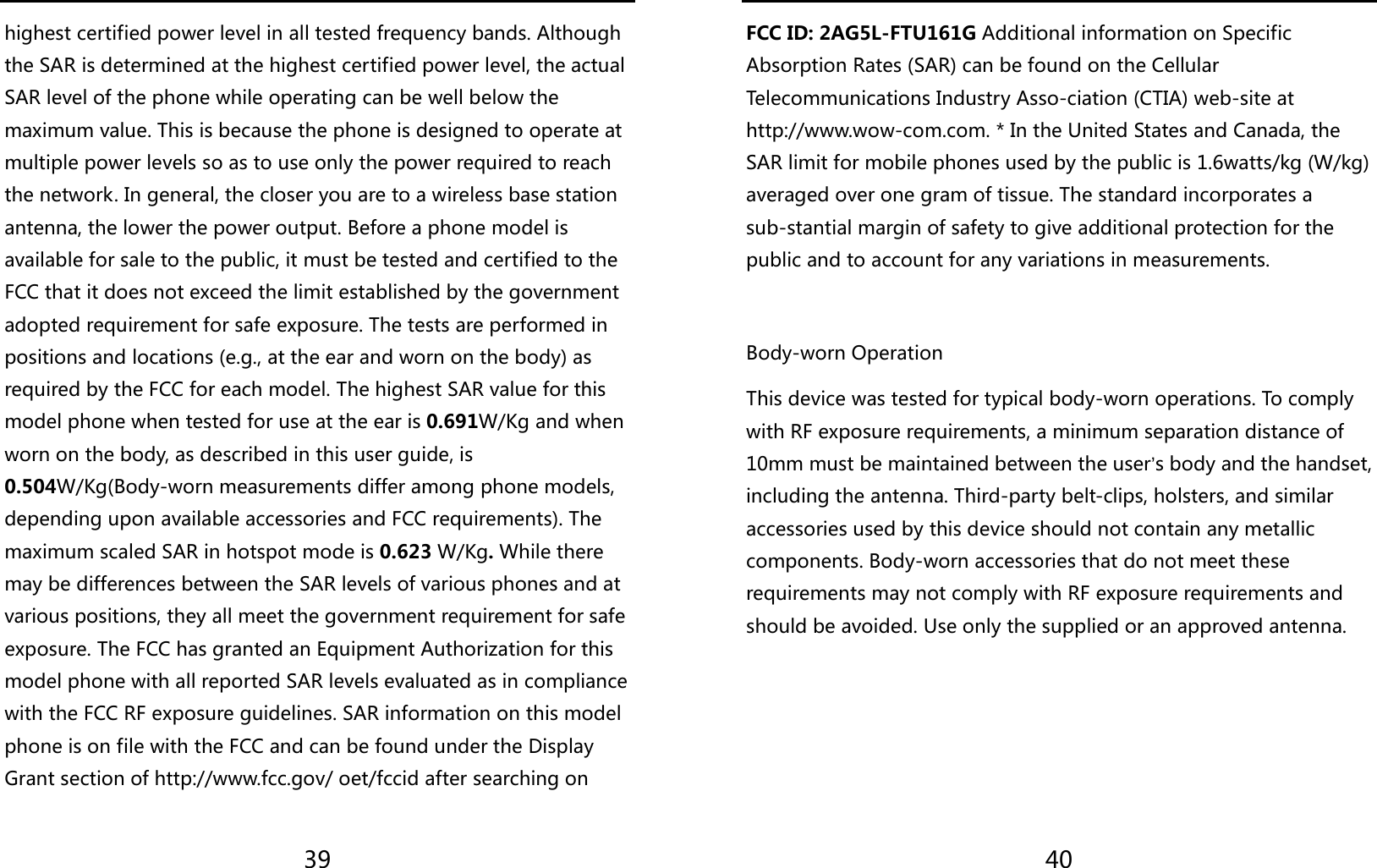  39 highest certified power level in all tested frequency bands. Although the SAR is determined at the highest certified power level, the actual SAR level of the phone while operating can be well below the maximum value. This is because the phone is designed to operate at multiple power levels so as to use only the power required to reach the network. In general, the closer you are to a wireless base station antenna, the lower the power output. Before a phone model is available for sale to the public, it must be tested and certified to the FCC that it does not exceed the limit established by the government adopted requirement for safe exposure. The tests are performed in positions and locations (e.g., at the ear and worn on the body) as required by the FCC for each model. The highest SAR value for this model phone when tested for use at the ear is 0.691W/Kg and when worn on the body, as described in this user guide, is 0.504W/Kg(Body-worn measurements differ among phone models, depending upon available accessories and FCC requirements). The maximum scaled SAR in hotspot mode is 0.623 W/Kg. While there may be differences between the SAR levels of various phones and at various positions, they all meet the government requirement for safe exposure. The FCC has granted an Equipment Authorization for this model phone with all reported SAR levels evaluated as in compliance with the FCC RF exposure guidelines. SAR information on this model phone is on file with the FCC and can be found under the Display Grant section of http://www.fcc.gov/ oet/fccid after searching on    40 FCC ID: 2AG5L-FTU161G Additional information on Specific Absorption Rates (SAR) can be found on the Cellular Telecommunications Industry Asso-ciation (CTIA) web-site at http://www.wow-com.com. * In the United States and Canada, the SAR limit for mobile phones used by the public is 1.6watts/kg (W/kg) averaged over one gram of tissue. The standard incorporates a sub-stantial margin of safety to give additional protection for the public and to account for any variations in measurements.  Body-worn Operation This device was tested for typical body-worn operations. To comply with RF exposure requirements, a minimum separation distance of 10mm must be maintained between the user’s body and the handset, including the antenna. Third-party belt-clips, holsters, and similar accessories used by this device should not contain any metallic components. Body-worn accessories that do not meet these requirements may not comply with RF exposure requirements and should be avoided. Use only the supplied or an approved antenna.    