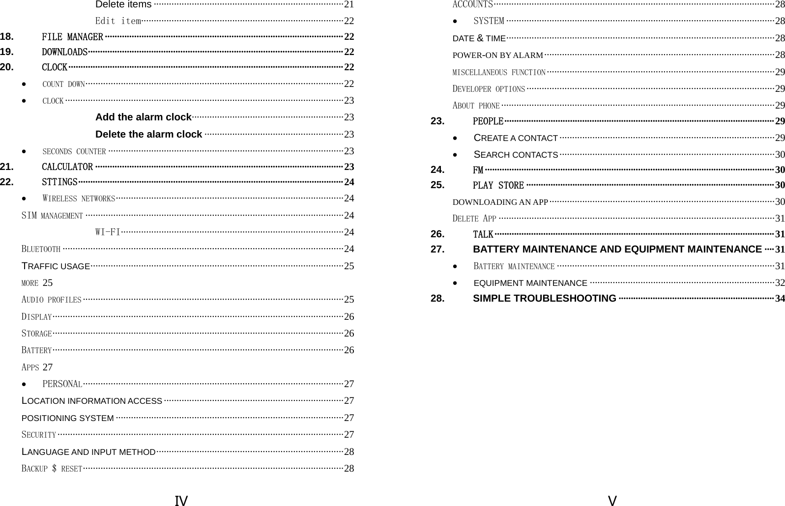  IV Delete items ··········································································· 21 Edit item ··· ········· ········· ········· ········ ········· ········· ········ ····· ········ ··· 22 18. FILE MANAGER ·································································································· 22 19. DOWNLOADS········································································································· 22 20. CLOCK ················································································································· 22 • COUNT DOWN ·································· ······························· ······························ ······· 22 • CLOCK ·············································································································· 23 Add the alarm clock · ···· ····· ···· ···· ····· ···· ···· ····· ···· ···· ····· ···· ···· ··· 23 Delete the alarm clock ······················································· 23 • SECONDS COUNTER ····························································································· 23 21. CALCULATOR ······································································································ 23 22. STTINGS ·············································································································  24 • WIRELESS NETWORKS ·················· ······························ ······························· ··········· 24 SIM MANAGEMENT ······································································································ 24 WI-FI ··········· ········· ········· ········· ········ ········· ········· ········· ···· ········· ·· 24 BLUETOOTH ··············································································································· 24 TRAFFIC USAGE ··················· ············· ············· ············· ············· ·············· ············ ···  25 MORE 25 AUDIO PROFILES ······································································································· 25 DISPLAY ······························ ······························ ······························· ························ 26 STORAGE ······························ ······························ ······························· ························ 26 BATTERY ······························ ······························ ······························· ························ 26 APPS 27 • PERSONAL ········· ······························ ······························· ·························· ······· 27 LOCATION INFORMATION ACCESS ······································································· 27 POSITIONING SYSTEM ·························································································· 27 SECURITY ················································································································· 27 LANGUAGE AND INPUT METHOD ·········································································· 28 BACKUP $ RESET ············· ·························· ······························· ······························ ··· 28  V ACCOUNTS ······································· ······························ ······························· ··········· 28 • SYSTEM ·········································································································· 28 DATE &amp; TIME ····················· ············· ············· ············· ············· ············· ············· ·······  28 POWER-ON BY ALARM ··························································································· 28 MISCELLANEOUS FUNCTION ·························································································· 29 DEVELOPER OPTIONS ·································································································· 29 ABOUT PHONE ············································································································ 29 23. PEOPLE ··············································································································· 29 • CREATE A CONTACT ····················································································· 29 • SEARCH CONTACTS ····················································································· 30 24. FM ······················································································································· 30 25. PLAY STORE ······································································································ 30 DOWNLOADING AN APP ························································································· 30 DELETE APP ············································································································· 31 26. TALK ··················································································································· 31 27. BATTERY MAINTENANCE AND EQUIPMENT MAINTENANCE ···· 31 • BATTERY MAINTENANCE ······················································································ 31 • EQUIPMENT MAINTENANCE ········································································· 32 28. SIMPLE TROUBLESHOOTING ································································ 34  