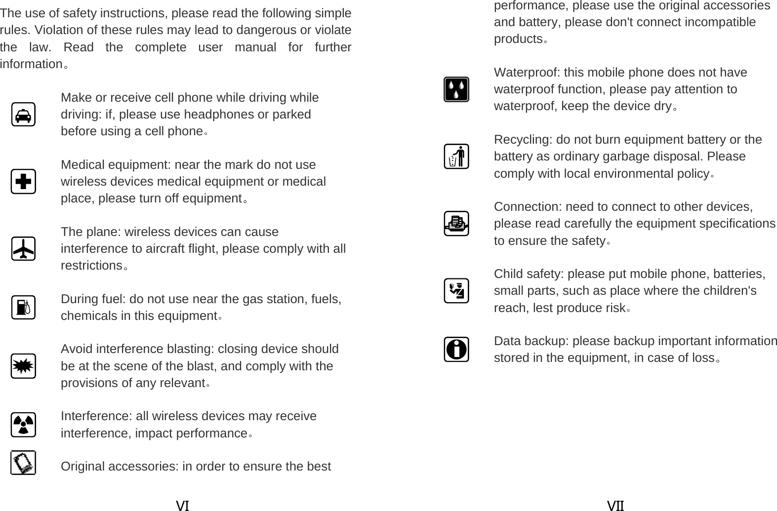  VI The use of safety instructions, please read the following simple rules. Violation of these rules may lead to dangerous or violate the law. Read the complete user manual for further information。  Make or receive cell phone while driving while driving: if, please use headphones or parked before using a cell phone。  Medical equipment: near the mark do not use wireless devices medical equipment or medical place, please turn off equipment。  The plane: wireless devices can cause interference to aircraft flight, please comply with all restrictions。  During fuel: do not use near the gas station, fuels, chemicals in this equipment。  Avoid interference blasting: closing device should be at the scene of the blast, and comply with the provisions of any relevant。  Interference: all wireless devices may receive interference, impact performance。  Original accessories: in order to ensure the best  VII performance, please use the original accessories and battery, please don&apos;t connect incompatible products。  Waterproof: this mobile phone does not have waterproof function, please pay attention to waterproof, keep the device dry。  Recycling: do not burn equipment battery or the battery as ordinary garbage disposal. Please comply with local environmental policy。  Connection: need to connect to other devices, please read carefully the equipment specifications to ensure the safety。  Child safety: please put mobile phone, batteries, small parts, such as place where the children&apos;s reach, lest produce risk。  Data backup: please backup important information stored in the equipment, in case of loss。 