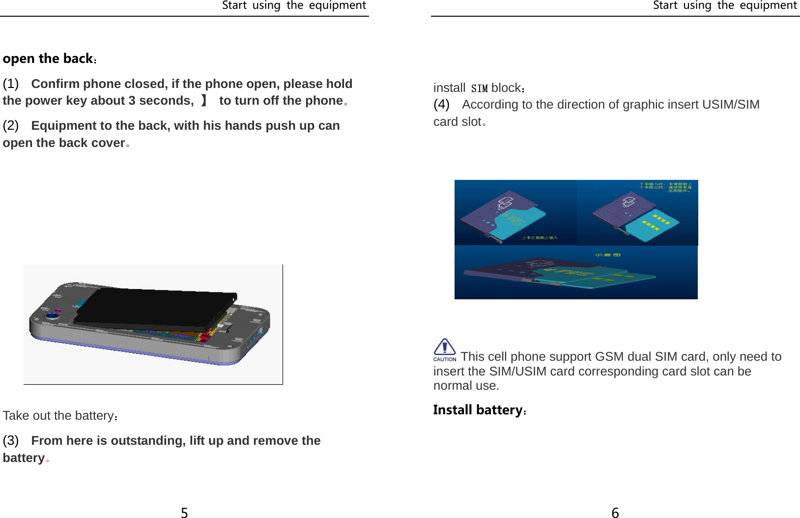 Start  using  the  equipment 5  open the back： (1)  Confirm phone closed, if the phone open, please hold the power key about 3 seconds,  】  to turn off the phone。 (2)  Equipment to the back, with his hands push up can open the back cover。      Take out the battery： (3)  From here is outstanding, lift up and remove the battery。  Start  using  the  equipment 6   install SIM block： (4)  According to the direction of graphic insert USIM/SIM card slot。           This cell phone support GSM dual SIM card, only need to insert the SIM/USIM card corresponding card slot can be normal use. Install battery：   