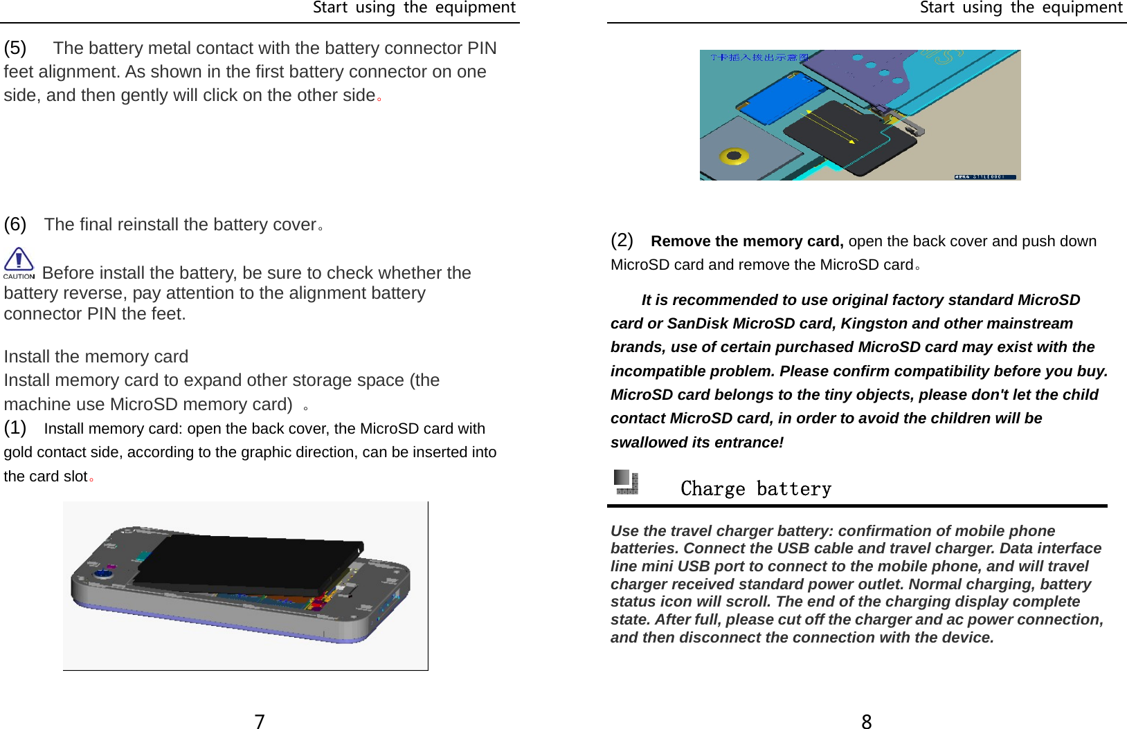 Start  using  the  equipment 7 (5)    The battery metal contact with the battery connector PIN feet alignment. As shown in the first battery connector on one side, and then gently will click on the other side。    (6)  The final reinstall the battery cover。  Before install the battery, be sure to check whether the battery reverse, pay attention to the alignment battery connector PIN the feet.  Install the memory card Install memory card to expand other storage space (the machine use MicroSD memory card) 。 (1)  Install memory card: open the back cover, the MicroSD card with gold contact side, according to the graphic direction, can be inserted into the card slot。 Start  using  the  equipment 8          (2)  Remove the memory card, open the back cover and push down MicroSD card and remove the MicroSD card。 It is recommended to use original factory standard MicroSD card or SanDisk MicroSD card, Kingston and other mainstream brands, use of certain purchased MicroSD card may exist with the incompatible problem. Please confirm compatibility before you buy. MicroSD card belongs to the tiny objects, please don&apos;t let the child contact MicroSD card, in order to avoid the children will be swallowed its entrance!  Charge battery Use the travel charger battery: confirmation of mobile phone batteries. Connect the USB cable and travel charger. Data interface line mini USB port to connect to the mobile phone, and will travel charger received standard power outlet. Normal charging, battery status icon will scroll. The end of the charging display complete state. After full, please cut off the charger and ac power connection, and then disconnect the connection with the device.   