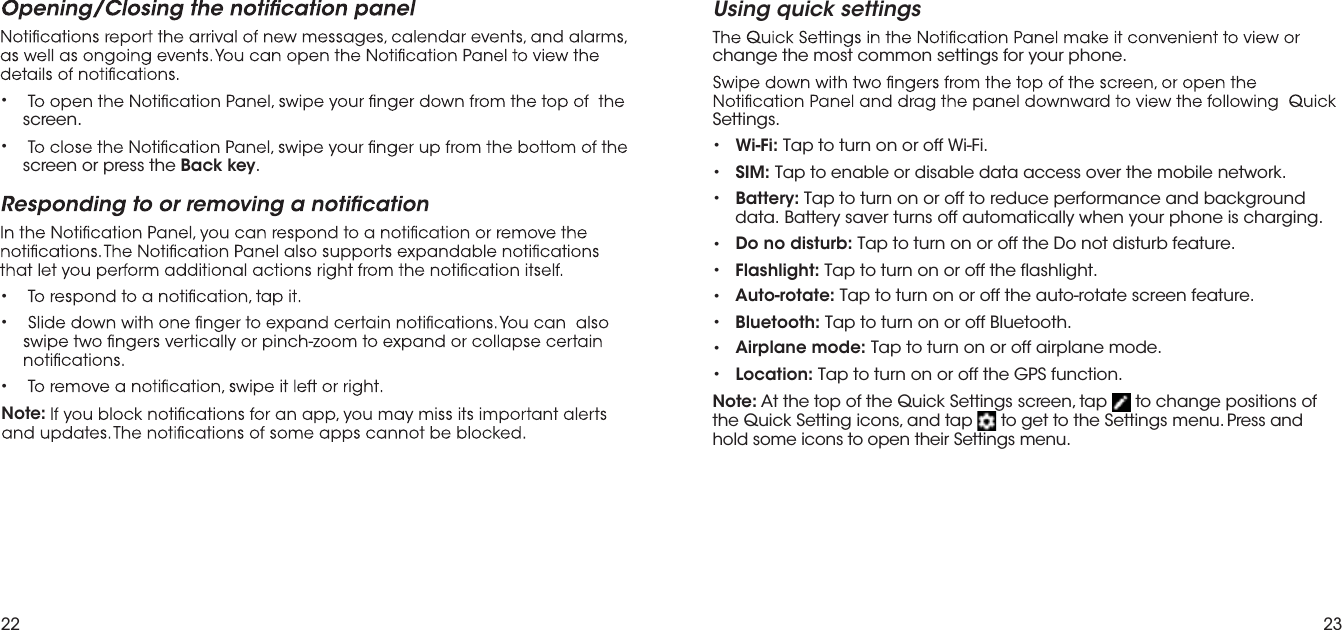 22 23Note: •screen.•screen or press the Back key.•••Using quick settingschange the most common settings for your phone.Settings.••Wi-Fi: Tap to turn on or off Wi-Fi.SIM: Tap to enable or disable data access over the mobile network.•Battery: Tap to turn on or off to reduce performance and background data. Battery saver turns off automatically when your phone is charging.•••••• Do no disturb: Tap to turn on or off the Do not disturb feature.Flashlight: Tap to turn on or off the flashlight.Auto-rotate: Tap to turn on or off the auto-rotate screen feature.Bluetooth: Tap to turn on or off Bluetooth. Airplane mode: Tap to turn on or off airplane mode. Location: Tap to turn on or off the GPS function.Note: At the top of the Quick Settings screen, tap   to change positions of the Quick Setting icons, and tap   to get to the Settings menu. Press and hold some icons to open their Settings menu.