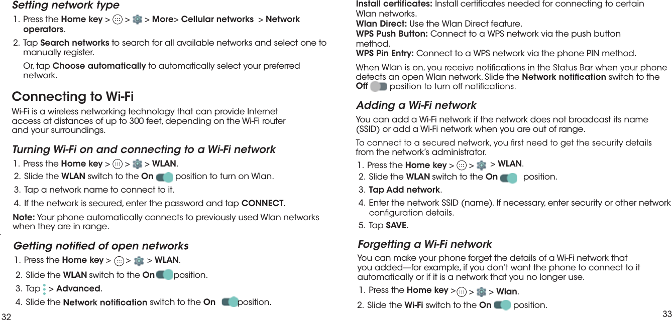 32 33.Connecting to Wi-FiWi-Fi is a wireless networking technology that can provide Internet  access at distances of up to 300 feet, depending on the Wi-Fi router  and your surroundings.Turning Wi-Fi on and connecting to a Wi-Fi network eht sserP  .1 Home key &gt;   &gt;   &gt; WLAN. eht edilS  .2 WLAN switch to the On position to turn on Wlan. 3.  Tap a network name to connect to it. pat dna drowssap eht retne ,deruces si krowten eht fI  .4 CONNECT.Note: Your phone automatically connects to previously used Wlan networks when they are in range.  eht sserP  .1 Home key &gt;   &gt;  &gt; WLAN.2. Slide the WLAN switch to the On position.3. Tap &gt; Advanced.4. Slide the  switch to the On position. Setting network type eht sserP  .1 Home key &gt;   &gt;   &gt; More&gt; Cellular networks  &gt; Networkoperators. paT  .2 Search networks to search for all available networks and select one tomanually register.Or, tap Choose automatically to automatically select your preferrednetwork. detects an open Wlan network. Slide the   switch to the  Off Adding a Wi-Fi networkYou can add a Wi-Fi network if the network does not broadcast its name (SSID) or add a Wi-Fi network when you are out of range.from the network’s administrator. eht sserP  .1 Home key &gt;   &gt;  &gt; WLAN.2.  Slide the   switch to the On position.3.  Add network.krowten rehto ro ytiruces retne ,yrassecen fI .)eman( DISS krowten eht retnE  .45. Tap SAVE.Forgetting a Wi-Fi networkYou can make your phone forget the details of a Wi-Fi network that you added—for example, if you don’t want the phone to connect to it automatically or if it is a network that you no longer use.  eht sserP  .1 Home key &gt;   &gt;   &gt; Wlan..2. Slide the Wi-Fi switch to the On position.WLANTapInstall certificates: Install certificates needed for connecting to certainWlan networks.Wlan Direct: Use the Wlan Direct feature.WPS Push Button: Connect to a WPS network via the push buttonmethod.WPS Pin Entry: Connect to a WPS network via the phone PIN method.Wlan