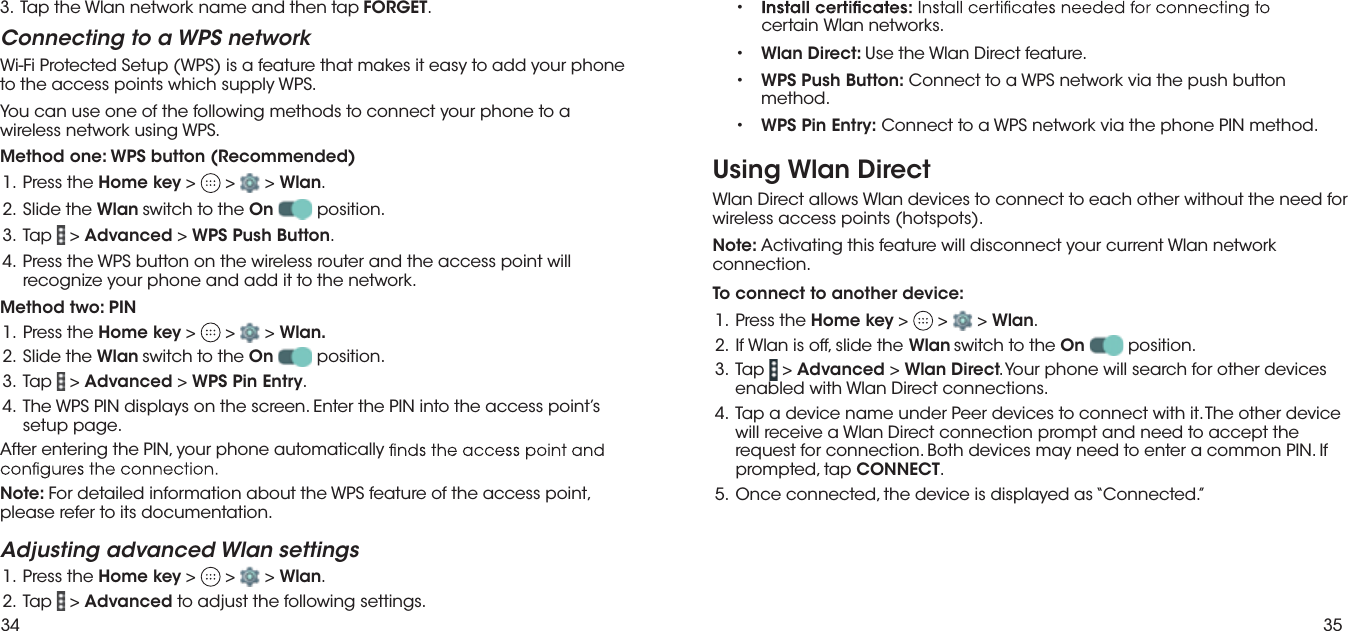 34 35You can use one of the following methods to connect your phone to a wireless network using WPS.Method one: WPS button (Recommended) eht sserP  .1 Home key &gt;   &gt;   &gt; Wlan.. eht edilS  .2 Wlan switch to the On  position. paT  .3  &gt; Advanced &gt; WPS Push Button. lliw tniop ssecca eht dna retuor sseleriw eht no nottub SPW eht sserP  .4 recognize your phone and add it to the network.Method two: PIN eht sserP  .1 Home key &gt;   &gt;   &gt; Wlan.. eht edilS  .2 Wlan  switch to the On  position.paT  .3  &gt; Advanced &gt; WPS Pin Entry. s’tniop ssecca eht otni NIP eht retnE .neercs eht no syalpsid NIP SPW ehT  .4 setup page.After entering the PIN, your phone automatically Note: For detailed information about the WPS feature of the access point, please refer to its documentation.Adjusting advanced Wlan settings eht sserP  .1 Home key &gt;   &gt;   &gt; Wlan..paT  .2  &gt; Advanced to adjust the following settings.Connecting to a WPS networkWi-Fi Protected Setup (WPS) is a feature that makes it easy to add your phone to the access points which supply WPS.3. Tap the Wlan network name and then tap FORGET.• certain Wlan networks.• Wlan Direct: Use the Wlan Direct feature.• WPS Push Button: Connect to a WPS network via the push button method.• WPS Pin Entry: Connect to a WPS network via the phone PIN method.Using Wlan DirectWlan Direct allows Wlan devices to connect to each other without the need for wireless access points (hotspots). Note: Activating this feature will disconnect your current Wlan network connection.To connect to another device:1. Press the Home key &gt;   &gt;   &gt; Wlan..2.  If Wlan is off, slide the Wlan switch to the On  position. paT  .3  &gt; Advanced &gt; Wlan Direct. Your phone will search for other devices enabled with Wlan Direct connections.  ecived rehto ehT .ti htiw tcennoc ot secived reeP rednu eman ecived a paT  .4 will receive a Wlan Direct connection prompt and need to accept the request for connection. Both devices may need to enter a common PIN. If prompted, tap CONNECT.5.  Once connected, the device is displayed as “Connected.”