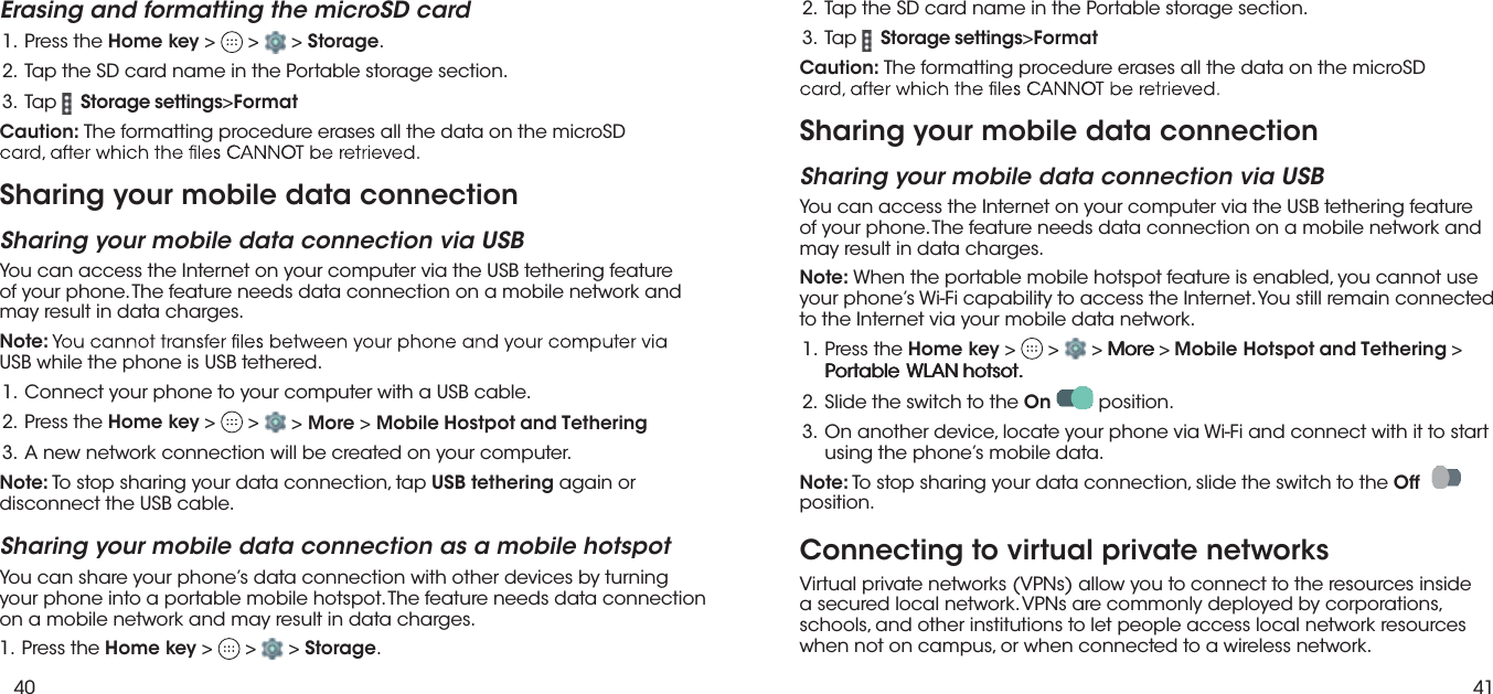 40 41Erasing and formatting the microSD card eht sserP  .1 Home key &gt;   &gt;  &gt; Storage..noitces egarots elbatroP eht ni eman drac DS eht paT  .2 paT  .3 Storage settings&gt;FormatCaution: The formatting procedure erases all the data on the microSD Sharing your mobile data connection Sharing your mobile data connection via USBYou can access the Internet on your computer via the USB tethering feature of your phone. The feature needs data connection on a mobile network and may result in data charges.Note:USB while the phone is USB tethered..elbac BSU a htiw retupmoc ruoy ot enohp ruoy tcennoC  .1 eht sserP  .2 Home key &gt;   &gt;   &gt; More &gt; Mobile Hostpot and Tethering.retupmoc ruoy no detaerc eb lliw noitcennoc krowten wen A  .3Note: To stop sharing your data connection, tap USB tethering again or disconnect the USB cable.Sharing your mobile data connection as a mobile hotspotYou can share your phone’s data connection with other devices by turning  your phone into a portable mobile hotspot. The feature needs data connection  on a mobile network and may result in data charges. eht sserP  .1 Home key &gt;   &gt;  &gt; Storage. paT  .3 Storage settings&gt;FormatCaution: The formatting procedure erases all the data on the microSD   Sharing your mobile data connection Sharing your mobile data connection via USBYou can access the Internet on your computer via the USB tethering feature of your phone. The feature needs data connection on a mobile network and may result in data charges..noitces egarots elbatroP eht ni eman drac DS eht paT  .2Note: When the portable mobile hotspot feature is enabled, you cannot use your phone’s Wi-Fi capability to access the Internet. You still remain connected to the Internet via your mobile data network. eht sserP  .1 Home key &gt;   &gt;   &gt;  eeerrroooMMM&gt;Mobile Hotspot and Tethering &gt;eeelllbbbaaatttrrroooPPPtttooossstttooohhhNNNAAALLLWWW  ...2 eht ot hctiws eht edilS  . On  position.  trats ot ti htiw tcennoc dna iF-iW aiv enohp ruoy etacol ,ecived rehtona nO  .3  gnisu the phone’s mobile data.Note: To stop sharing your data connection, slide the switch to the Offposition.Connecting to virtual private networksVirtual private networks (VPNs) allow you to connect to the resources inside a secured local network. VPNs are commonly deployed by corporations, schools, and other institutions to let people access local network resources when not on campus, or when connected to a wireless network.