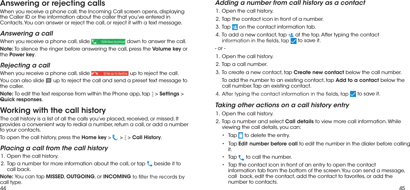 44 45Answering or rejecting callsWhen you receive a phone call, the Incoming Call screen opens, displaying the Caller ID or the information about the caller that you’ve entered in Contacts. You can answer or reject the call, or reject it with a text message.Answering a callWhen you receive a phone call, slide  down to answer the call.Note: To silence the ringer before answering the call, press the Volume key or the Power key.Rejecting a callWhen you receive a phone call, slide  up to reject the call.You can also slide   up to reject the call and send a preset text message to the caller. Note: To edit the text response from within the Phone app, tap  &gt; Settings &gt;  Quick responses.Working with the call historyThe call history is a list of all the calls you’ve placed, received, or missed. It provides a convenient way to redial a number, return a call, or add a number to your contacts.To open the call history, press the Home key &gt;  &gt;   &gt; Call History.Placing a call from the call history.yrotsih llac eht nepO   .1 ot ti ediseb  pat ro ,llac eht tuoba noitamrofni erom rof rebmun a paT  .2 call back.Note: You can tap MISSED, OUTGOING  ro   , INCOMINGcall type.Adding a number from call history as a contact.yrotsih llac eht nepO  .1.rebmun a fo tnorf ni noci tcatnoc eht paT  .2.bat noitamrofni tcatnoc eht no  paT  .3 tcatnoc eht gnipyt retfA .pot eht ta  pat ,tcatnoc wen a dda oT  .4  to save it.- or -.yrotsih llac eht nepO  .1.rebmun llac a paT  .2 pat ,tcatnoc wen a etaerc oT  .3 Create new contact below the call number. To add the number to an existing contact, tap Add to a contact below the call number. Tap an existing contact.  to save it.Taking other actions on a call history entry.yrotsih llac eht nepO  .1 tceles dna rebmun a paT  .2 Call details to view more call information. While viewing the call details, you can: paT  •  to delete the entry. • TapEdit number before call to edit the number in the dialer before calling it.• Tap   to call the number. • Tap the contact icon in front of an entry to open the contact information tab from the bottom of the screen. You can send a message, call  back, edit the contact, add the contact to favorites, or add the number to contacts.