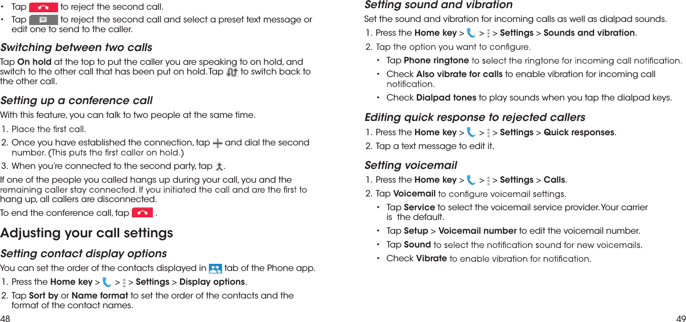 48 49 paT  •  to reject the second call. paT  •  to reject the second call and select a preset text message or edit one to send to the caller.Switching between two callsTap On hold at the top to put the caller you are speaking to on hold, and switch to the other call that has been put on hold. Tap   to switch back to the other call.Setting up a conference callWith this feature, you can talk to two people at the same time.pat ,noitcennoc eht dehsilbatse evah uoy ecnO   .2   and dial the second  pat ,ytrap dnoces eht ot detcennoc er’uoy nehW   .3.If one of the people you called hangs up during your call, you and the hang up, all callers are disconnected.To end the conference call, tap  .Adjusting your call settingsSetting contact display optionsYou can set the order of the contacts displayed in   tab of the Phone app. eht sserP  .1 Home key &gt;   &gt;   &gt; Settings &gt; Display options. paT  .2 Sort by or Name format to set the order of the contacts and the format of the contact names.Setting sound and vibrationSet the sound and vibration for incoming calls as well as dialpad sounds. eht sserP  .1 Home key &gt;   &gt;   &gt; Settings &gt; Sounds and vibration.•  Tap Phone ringtone•   Check Also vibrate for calls to enable vibration for incoming call •  Check Dialpad tones to play sounds when you tap the dialpad keys.Editing quick response to rejected callers eht sserP  .1 Home key &gt;   &gt;   &gt; Settings &gt; Quick responses..ti tide ot egassem txet a paT  .2Setting voicemail eht sserP  .1 Home key &gt;   &gt;   &gt; Settings &gt; Calls . paT  .2 Voicemail•  Tap Service to select the voicemail service provider. Your carrier is  the default. •  Tap Setup &gt; Voicemail number to edit the voicemail number.•  Tap Sound•  Check Vibrate