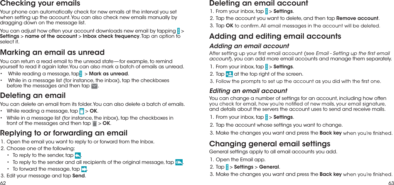 62 63Checking your emailsYour phone can automatically check for new emails at the interval you set when setting up the account. You can also check new emails manually by dragging down on the message list.You can adjust how often your account downloads new email by tapping   &gt; Settings &gt; name of the account &gt; Inbox check frequency. Tap an option to select it.Marking an email as unreadYou can return a read email to the unread state—for example, to remind yourself to read it again later. You can also mark a batch of emails as unread.•  While reading a message, tap  &gt; Mark as unread.•  While in a message list (for instance, the inbox), tap the checkboxes before the messages and then tap .Deleting an emailYou can delete an email from its folder. You can also delete a batch of emails.pat ,egassem a gnidaer elihW  •   &gt; OK. ni sexobkcehc eht pat ,)xobni eht ,ecnatsni rof( tsil egassem a ni elihW  • front of the messages and then tap  &gt; OK.Replying to or forwarding an email.xobnI eht morf drawrof ro ot ylper ot tnaw uoy liame eht nepO  .1:gniwollof eht fo eno esoohC  .2pat ,rednes eht ot ylper oT  •  .pat ,egassem lanigiro eht fo stneipicer lla dna rednes eht ot ylper oT  •  .pat ,egassem eht drawrof oT  •  . pat dna egassem ruoy tidE  .3 Send.Deleting an email accountpat ,xobni ruoy morF  .1   &gt; Settings. pat neht dna ,eteled ot tnaw uoy tnuocca eht paT  .2 Remove account.  paT  .3 OKAdding and editing email accountsAdding an email accountaccount), you can add more email accounts and manage them separately.pat ,xobni ruoy morF  .1   &gt; Settings. paT  .2  at the top right of the screen.Editing an email accountYou can change a number of settings for an account, including how often and details about the servers the account uses to send and receive mails.pat ,xobni ruoy morF  .1   &gt; Settings..egnahc ot tnaw uoy sgnittes esohw tnuocca eht paT  .2 eht sserp dna tnaw uoy segnahc eht ekaM  .3 Back keyChanging general email settingsGeneral settings apply to all email accounts you add..ppa liamE eht nepO  .1paT  .2   &gt; Settings &gt; General. eht sserp dna tnaw uoy segnahc eht ekaM  .3 Back key