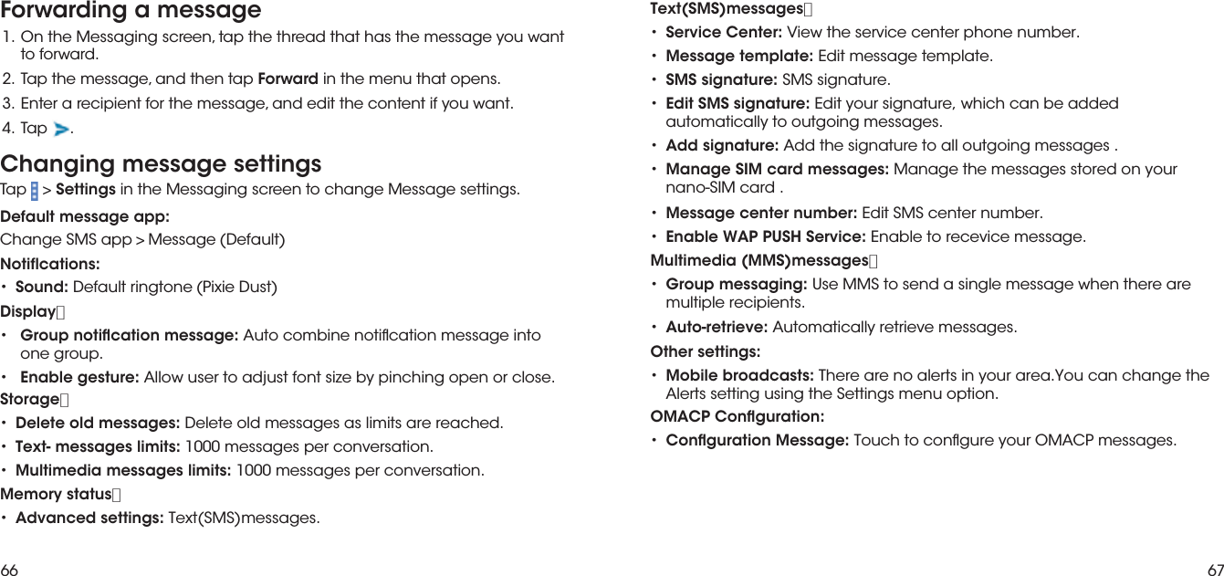 66 67Forwarding a messagetnaw uoy egassem eht sah taht daerht eht pat ,neercs gnigasseM eht nO  .1 to forward.2.  Tap the message, and then tap Forward in the menu that opens.3.  Enter a recipient for the message, and edit the content if you want.4. Tap . ••••Text(SMS)messages：Service Center: View the service center phone number.Message template: Edit message template.SMS signature: SMS signature.Edit SMS signature: Edit your signature, which can be added automatically to outgoing messages.••••Add signature: Add the signature to all outgoing messages .Manage SIM card messages: Manage the messages stored on your nano-SIM card .Message center number: Edit SMS center number.Enable WAP PUSH Service: Enable to recevice message.Multimedia (MMS)messages：•Group messaging: Use MMS to send a single message when there aremultiple recipients.•Auto-retrieve: Automatically retrieve messages.•Other settings:Mobile broadcasts: There are no alerts in your area.You can change the Alerts setting using the Settings menu option.•OMACP Conguration:Conguration Message: Touch to congure your OMACP messages.Changing message settingsTap &gt; Settings in the Messaging screen to change Message settings.Default message app:Change SMS app&gt;Message(Default)Notiflcations:•Sound: Default ringtone(Pixie Dust)Display：•Group notication message: Auto combine notication message intoone group.•Enable gesture: Allow user to adjust font size by pinching open or close.Storage：•Delete old messages: Delete old messages as limits are reached.•Text- messages limits: 1000 messages per conversation.•Multimedia messages limits: 1000 messages per conversation.Memory status：•Advanced settings: Text(SMS)messages.