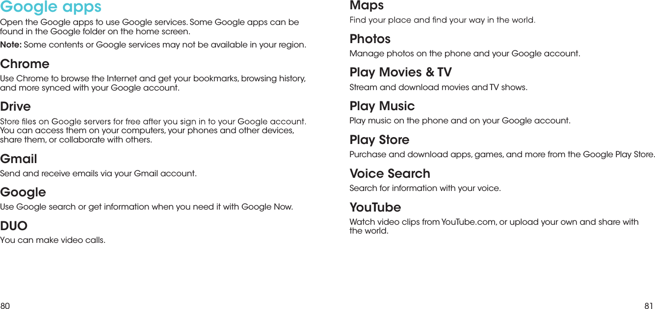 80 81Google apps Open the Google apps to use Google services. Some Google apps can be found in the Google folder on the home screen.Note: Some contents or Google services may not be available in your region. ChromeUse Chrome to browse the Internet and get your bookmarks, browsing history, and more synced with your Google account.DriveYou can access them on your computers, your phones and other devices, share them, or collaborate with others.GmailSend and receive emails via your Gmail account.GoogleUse Google search or get information when you need it with Google Now.DUOYou can make video calls.MapsPhotosManage photos on the phone and your Google account.Play Movies &amp; TVStream and download movies and TV shows.Play MusicPlay music on the phone and on your Google account.Play StorePurchase and download apps, games, and more from the Google Play Store.Voice SearchSearch for information with your voice.YouTubeWatch video clips from YouTube.com, or upload your own and share with  the world.