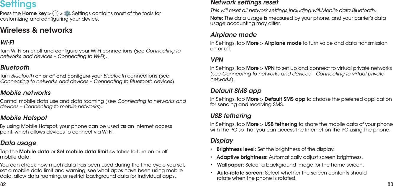 82 83Settings Press the Home key &gt;   &gt;  . Settings contains most of the tools for Wireless &amp; networksWi-FiConnecting to networks and devices – Connecting to Wi-Fi).BluetoothTurn Bluetooth Bluetooth connections (see Connecting to networks and devices – Connecting to Bluetooth devices).Mobile networksControl mobile data use and data roaming (see Connecting to networks and devices – Connecting to mobile networks).Mobile HotspotBy using Mobile Hotspot, your phone can be used as an Internet access point, which allows devices to connect via Wi-Fi.Data usageTap the Mobile data or Set mobile data limit switches to turn on or off  mobile data.You can check how much data has been used during the time cycle you set, set a mobile data limit and warning, see what apps have been using mobile data, allow data roaming, or restrict background data for individual apps.Network settings resetThis will reset all network settings,including:wi.Mobile data.Bluetooth. to turn voice and data transmission   to choose the preferred application  to share the mobile data of your phone Note: The data usage is measured by your phone, and your carrier’s data usage accounting may differ.Airplane modeIn Settings, tap More &gt; Airplane modeon or off.VPNIn Settings, tap More &gt; VPN to set up and connect to virtual private networks (see Connecting to networks and devices – Connecting to virtual private networks).Default SMS appIn Settings, tap More &gt; Default SMS appfor sending and receiving SMS.USB tetheringIn Settings, tap More &gt; USB tetheringwith the PC so that you can access the Internet on the PC using the phone.Display•Brightness level: Set the brightness of the display.•Adaptive brightness: Automatically adjust screen brightness.• Wallpaper: Select a background image for the home screen.• Auto-rotate screen: Select whether the screen contents shouldrotate when the phone is rotated.