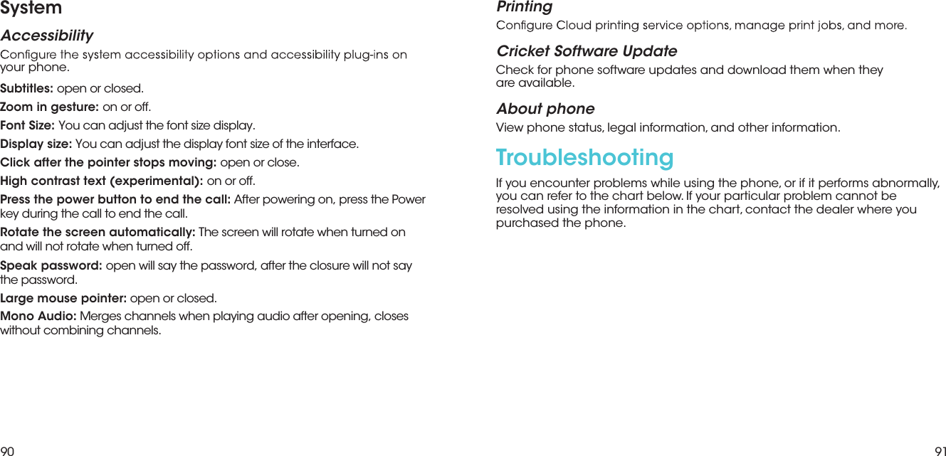 90 91SystemAccessibilityyour phone.PrintingCricket Software UpdateCheck for phone software updates and download them when they  are available.About phoneView phone status, legal information, and other information. TroubleshootingIf you encounter problems while using the phone, or if it performs abnormally, you can refer to the chart below. If your particular problem cannot be resolved using the information in the chart, contact the dealer where you purchased the phone.Subtitles: open or closed.Zoom in gesture: on or off.Font Size: You can adjust the font size display.Display size: You can adjust the display font size of the interface.Click after the pointer stops moving: open or close.High contrast text (experimental): on or off.Press the power button to end the call: After powering on, press the Power key during the call to end the call.Rotate the screen automatically: The screen will rotate when turned on and will not rotate when turned off.Speak password: open will say the password, after the closure will not say the password.Large mouse pointer: open or closed.Mono Audio: Merges channels when playing audio after opening, closes without combining channels.