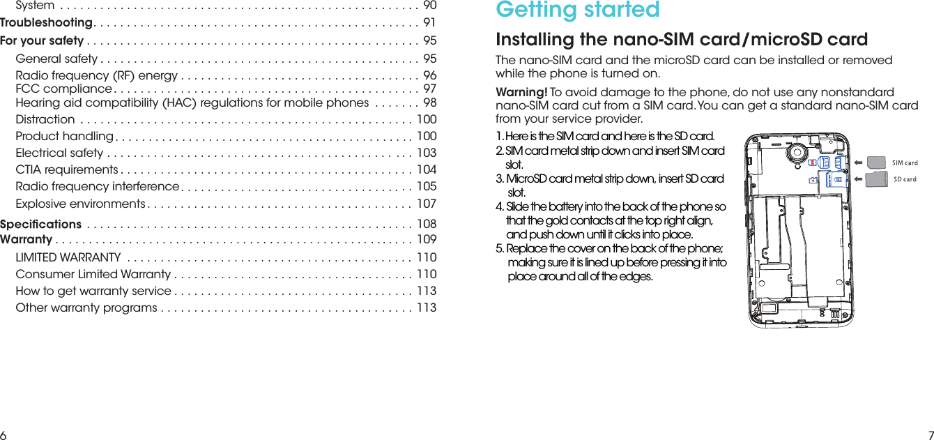 6 7Getting startedInstalling the nano-SIM card/microSD cardThe nano-SIM card and the microSD card can be installed or removed while the phone is turned on. Warning! To avoid damage to the phone, do not use any nonstandard nano-SIM card cut from a SIM card. You can get a standard nano-SIM card from your service provider..1.Here is the SIM card and here is the SD cardSystem . . . . 90Troubleshooting .91For your safety .. 95General safety . . ... 95Radio frequency (RF) energy  . . 96FCC compliance . . . ... 97Hearing aid compatibility (HAC) regulations for mobile phones  .......98Distraction  . . . 1100Product handling  00Electrical safety . . . 103CTIA requirements . 104Radio frequency interference  . . 105Explosive environments  107.................................................... ............................................................................................................................................................................................................................................................................................................................ ................................................... ....108109WarrantyLIMITED WARRANTY   110Consumer Limited Warranty . 110How to get warranty service  113Other warranty programs  . . 113.............................................. ...................................................... .....................................................................................................................................................................................................................................................................2.SIM card metal strip down and insert SIM card  slot.3. MicroSD card metal strip down, insert SD card  slot.4. Slide the battery into the back of the phone so that the gold contacts at the top right align, and push down until it clicks into place.5. Replace the cover on the back of the phone;  making sure it is lined up before pressing it into  place around all of the edges.