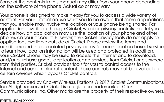 Some of the contents in this manual may differ from your phone depending on the software of the phone. Actual color may vary.Your phone is designed to make it easy for you to access a wide variety of content. For your protection, we want you to be aware that some applications that you enable may involve the location of your phone being shared. For applications available through Cricket, we offer privacy controls that let you decide how an application may use the location of your phone and other phones on your account. However, the Cricket privacy tools do not apply to applications available outside of Cricket. Please review the terms and conditions and the associated privacy policy for each location-based service to learn how location information will be used and protected. In addition, your Cricket phone may be used to access the Internet and to download, and/or purchase goods, applications, and services from Cricket or elsewhere from third parties. Cricket provides tools for you to control access to the Internet and certain Internet content. These controls may not be available for certain devices which bypass Cricket controls.Service provided by Cricket Wireless. Portions © 2017 Cricket Communications, Inc. All rights reserved. Cricket is a registered trademark of Cricket Communications, Inc. Other marks are the property of their respective owners.FREETEL LEGAL XXXXX
