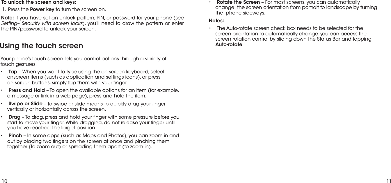 10 11To unlock the screen and keys: eht sserP  .1 Power key to turn the screen on.Note: If you have set an unlock pattern, PIN, or password for your phone (see Setting– Security with screen locks), you’ll need to draw the pattern or enter the PIN/password to unlock your screen.Using the touch screenYour phone’s touch screen lets you control actions through a variety of  touch gestures.•Tap – When you want to type using the on-screen keyboard, selectonscreen items (such as application and settings icons), or press •Press and Hold – To open the available options for an item (for example, a message or link in a web page), press and hold the item.•Swipe or Slidevertically or horizontally across the screen.•Dragyou have reached the target position.•Pinch – In some apps (such as Maps and Photos), you can zoom in andtogether (to zoom out) or spreading them apart (to zoom in).•Rotate the Screen – For most screens, you can automaticallychange  the screen orientation from portrait to landscape by turningthe  phone sideways.Notes:• The Auto-rotate screen check box needs to be selected for thescreen orientation to automatically change. you can access the screen rotation control by sliding down the Status Bar and tapping Auto-rotate. 