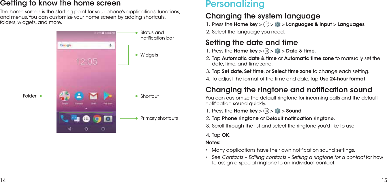 14 15Getting to know the home screenThe home screen is the starting point for your phone’s applications, functions, and menus. You can customize your home screen by adding shortcuts, folders, widgets, and more.FolderPrimary shortcutsShortcutStatus and  WidgetsPersonalizing Changing the system language eht sserP  .1 Home key &gt;   &gt;   &gt; Languages &amp; input &gt; Languages.2.  Select the language you need.Setting the date and time eht sserP  .1 Home key &gt;   &gt;   &gt; Date &amp; time. paT  .2 Automatic date &amp; time or Automatic time zone to manually set thedate, time, and time zone.  paT  .3 Set date, Set time, or Select time zone to change each setting. pat ,etad dna emit eht fo tamrof eht tsujda oT  .4 Use 24-hour format.You can customize the default ringtone for incoming calls and the default  eht sserP  .1 Home key &gt;   &gt;   &gt; Sound paT  .2 Phone ringtone or ..esu ot ekil d’uoy enotgnir eht tceles dna tsil eht hguorht llorcS  .3 paT  .4 OK.Notes: •• See Contacts – Editing contacts – Setting a ringtone for a contact for howto assign a special ringtone to an individual contact.