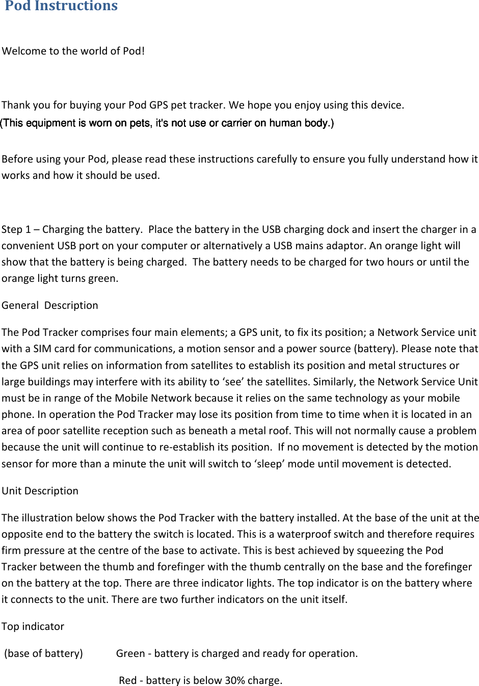 PodInstructions WelcometotheworldofPod!ThankyouforbuyingyourPodGPSpettracker.Wehopeyouenjoyusingthisdevice.BeforeusingyourPod,pleasereadtheseinstructionscarefullytoensureyoufullyunderstandhowitworksandhowitshouldbeused.Step1–Chargingthebattery.PlacethebatteryintheUSBchargingdockandinsertthechargerinaconvenientUSBportonyourcomputeroralternativelyaUSBmainsadaptor.Anorangelightwillshowthatthebatteryisbeingcharged.Thebatteryneedstobechargedfortwohoursoruntiltheorangelightturnsgreen.GeneralDescriptionThePodTrackercomprisesfourmainelements;aGPSunit,tofixitsposition;aNetworkServiceunitwithaSIMcardforcommunications,amotionsensorandapowersource(battery).PleasenotethattheGPSunitreliesoninformationfromsatellitestoestablishitspositionandmetalstructuresorlargebuildingsmayinterferewithitsabilityto‘see’thesatellites.Similarly,theNetworkServiceUnitmustbeinrangeoftheMobileNetworkbecauseitreliesonthesametechnologyasyourmobilephone.InoperationthePodTrackermayloseitspositionfromtimetotimewhenitislocatedinanareaofpoorsatellitereceptionsuchasbeneathametalroof.Thiswillnotnormallycauseaproblembecausetheunitwillcontinuetore‐establishitsposition.Ifnomovementisdetectedbythemotionsensorformorethanaminutetheunitwillswitchto‘sleep’modeuntilmovementisdetected.UnitDescriptionTheillustrationbelowshowsthePodTrackerwiththebatteryinstalled.Atthebaseoftheunitattheoppositeendtothebatterytheswitchislocated.Thisisawaterproofswitchandthereforerequiresfirmpressureatthecentreofthebasetoactivate.ThisisbestachievedbysqueezingthePodTrackerbetweenthethumbandforefingerwiththethumbcentrallyonthebaseandtheforefingeronthebatteryatthetop.Therearethreeindicatorlights.Thetopindicatorisonthebatterywhereitconnectstotheunit.Therearetwofurtherindicatorsontheunititself.Topindicator(baseofbattery) Green‐batteryischargedandreadyforoperation.Red‐batteryisbelow30%charge.(This equipment is worn on pets, it&apos;s not use or carrier on human body.)(This equipment is worn on pets, it&apos;s not use or carrier on human body.)(This equipment is worn on pets, it&apos;s not use or carrier on human body.)(This equipment is worn on pets, it&apos;s not use or carrier on human body.)