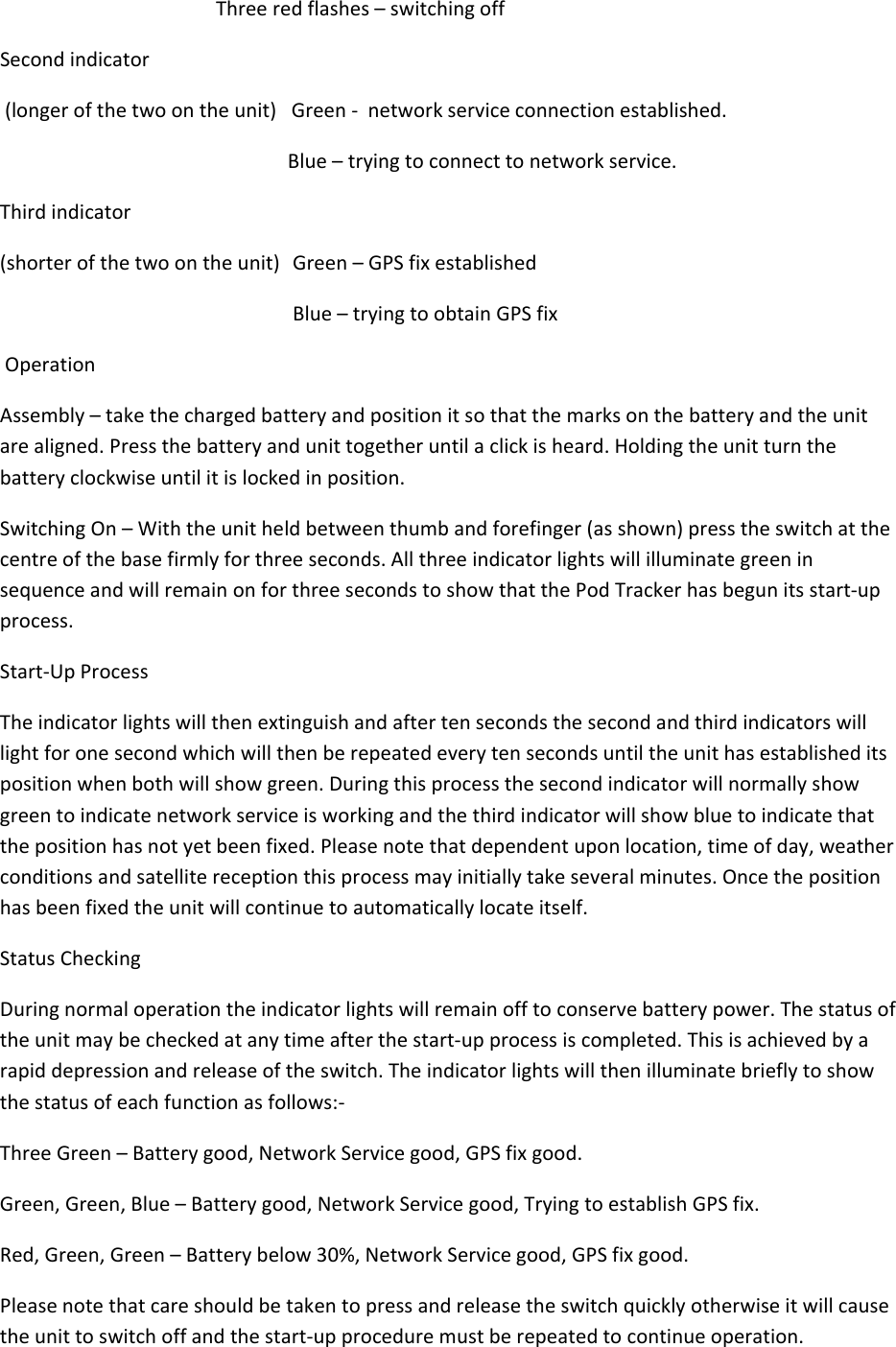Threeredflashes–switchingoffSecondindicator(longerofthetwoontheunit)Green‐networkserviceconnectionestablished.Blue–tryingtoconnecttonetworkservice.Thirdindicator(shorterofthetwoontheunit)Green–GPSfixestablishedBlue–tryingtoobtainGPSfixOperationAssembly–takethechargedbatteryandpositionitsothatthemarksonthebatteryandtheunitarealigned.Pressthebatteryandunittogetheruntilaclickisheard.Holdingtheunitturnthebatteryclockwiseuntilitislockedinposition.SwitchingOn–Withtheunitheldbetweenthumbandforefinger(asshown)presstheswitchatthecentreofthebasefirmlyforthreeseconds.AllthreeindicatorlightswillilluminategreeninsequenceandwillremainonforthreesecondstoshowthatthePodTrackerhasbegunitsstart‐upprocess.Start‐UpProcessTheindicatorlightswillthenextinguishandaftertensecondsthesecondandthirdindicatorswilllightforonesecondwhichwillthenberepeatedeverytensecondsuntiltheunithasestablisheditspositionwhenbothwillshowgreen.Duringthisprocessthesecondindicatorwillnormallyshowgreentoindicatenetworkserviceisworkingandthethirdindicatorwillshowbluetoindicatethatthepositionhasnotyetbeenfixed.Pleasenotethatdependentuponlocation,timeofday,weatherconditionsandsatellitereceptionthisprocessmayinitiallytakeseveralminutes.Oncethepositionhasbeenfixedtheunitwillcontinuetoautomaticallylocateitself.StatusCheckingDuringnormaloperationtheindicatorlightswillremainofftoconservebatterypower.Thestatusoftheunitmaybecheckedatanytimeafterthestart‐upprocessiscompleted.Thisisachievedbyarapiddepressionandreleaseoftheswitch.Theindicatorlightswillthenilluminatebrieflytoshowthestatusofeachfunctionasfollows:‐ThreeGreen–Batterygood,NetworkServicegood,GPSfixgood.Green,Green,Blue–Batterygood,NetworkServicegood,TryingtoestablishGPSfix.Red,Green,Green–Batterybelow30%,NetworkServicegood,GPSfixgood.Pleasenotethatcareshouldbetakentopressandreleasetheswitchquicklyotherwiseitwillcausetheunittoswitchoffandthestart‐upproceduremustberepeatedtocontinueoperation.