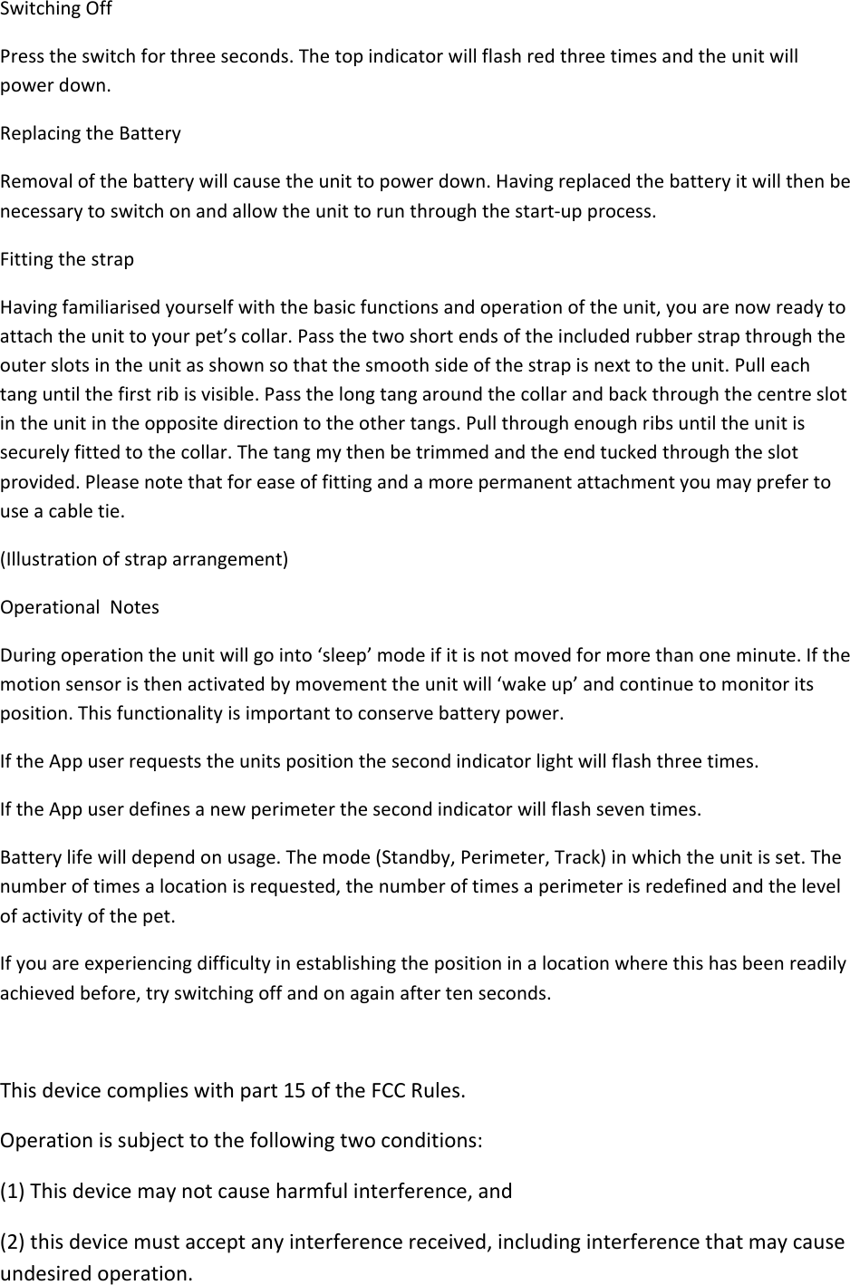 SwitchingOffPresstheswitchforthreeseconds.Thetopindicatorwillflashredthreetimesandtheunitwillpowerdown.ReplacingtheBatteryRemovalofthebatterywillcausetheunittopowerdown.Havingreplacedthebatteryitwillthenbenecessarytoswitchonandallowtheunittorunthroughthestart‐upprocess.FittingthestrapHavingfamiliarisedyourselfwiththebasicfunctionsandoperationoftheunit,youarenowreadytoattachtheunittoyourpet’scollar.Passthetwoshortendsoftheincludedrubberstrapthroughtheouterslotsintheunitasshownsothatthesmoothsideofthestrapisnexttotheunit.Pulleachtanguntilthefirstribisvisible.Passthelongtangaroundthecollarandbackthroughthecentreslotintheunitintheoppositedirectiontotheothertangs.Pullthroughenoughribsuntiltheunitissecurelyfittedtothecollar.Thetangmythenbetrimmedandtheendtuckedthroughtheslotprovided.Pleasenotethatforeaseoffittingandamorepermanentattachmentyoumayprefertouseacabletie.(Illustrationofstraparrangement)OperationalNotesDuringoperationtheunitwillgointo‘sleep’modeifitisnotmovedformorethanoneminute.Ifthemotionsensoristhenactivatedbymovementtheunitwill‘wakeup’andcontinuetomonitoritsposition.Thisfunctionalityisimportanttoconservebatterypower.IftheAppuserrequeststheunitspositionthesecondindicatorlightwillflashthreetimes.IftheAppuserdefinesanewperimeterthesecondindicatorwillflashseventimes.Batterylifewilldependonusage.Themode(Standby,Perimeter,Track)inwhichtheunitisset.Thenumberoftimesalocationisrequested,thenumberoftimesaperimeterisredefinedandthelevelofactivityofthepet.Ifyouareexperiencingdifficultyinestablishingthepositioninalocationwherethishasbeenreadilyachievedbefore,tryswitchingoffandonagainaftertenseconds.Thisdevicecomplieswithpart15oftheFCCRules.Operationissubjecttothefollowingtwoconditions:(1)Thisdevicemaynotcauseharmfulinterference,and(2)thisdevicemustacceptanyinterferencereceived,includinginterferencethatmaycauseundesiredoperation.