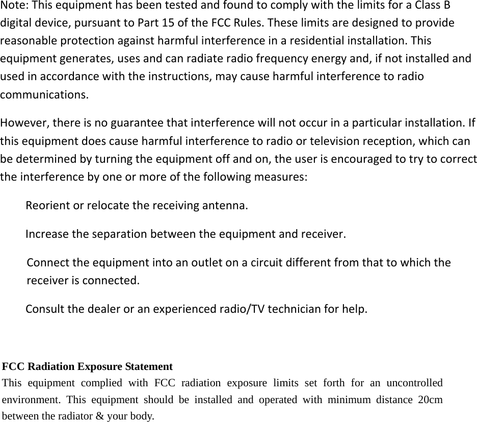 Note:ThisequipmenthasbeentestedandfoundtocomplywiththelimitsforaClassBdigitaldevice,pursuanttoPart15oftheFCCRules.Theselimitsaredesignedtoprovidereasonableprotectionagainstharmfulinterferenceinaresidentialinstallation.Thisequipmentgenerates,usesandcanradiateradiofrequencyenergyand,ifnotinstalledandusedinaccordancewiththeinstructions,maycauseharmfulinterferencetoradiocommunications.However,thereisnoguaranteethatinterferencewillnotoccurinaparticularinstallation.Ifthisequipmentdoescauseharmfulinterferencetoradioortelevisionreception,whichcanbedeterminedbyturningtheequipmentoffandon,theuserisencouragedtotrytocorrecttheinterferencebyoneormoreofthefollowingmeasures:Reorientorrelocatethereceivingantenna.Increasetheseparationbetweentheequipmentandreceiver.Connecttheequipmentintoanoutletonacircuitdifferentfromthattowhichthereceiverisconnected.Consultthedealeroranexperiencedradio/TVtechnicianforhelp.FCC Radiation Exposure Statement This equipment complied with FCC radiation exposure limits set forth for an uncontrolled environment. This equipment should be installed and operated with minimum distance 20cm between the radiator &amp; your body. 