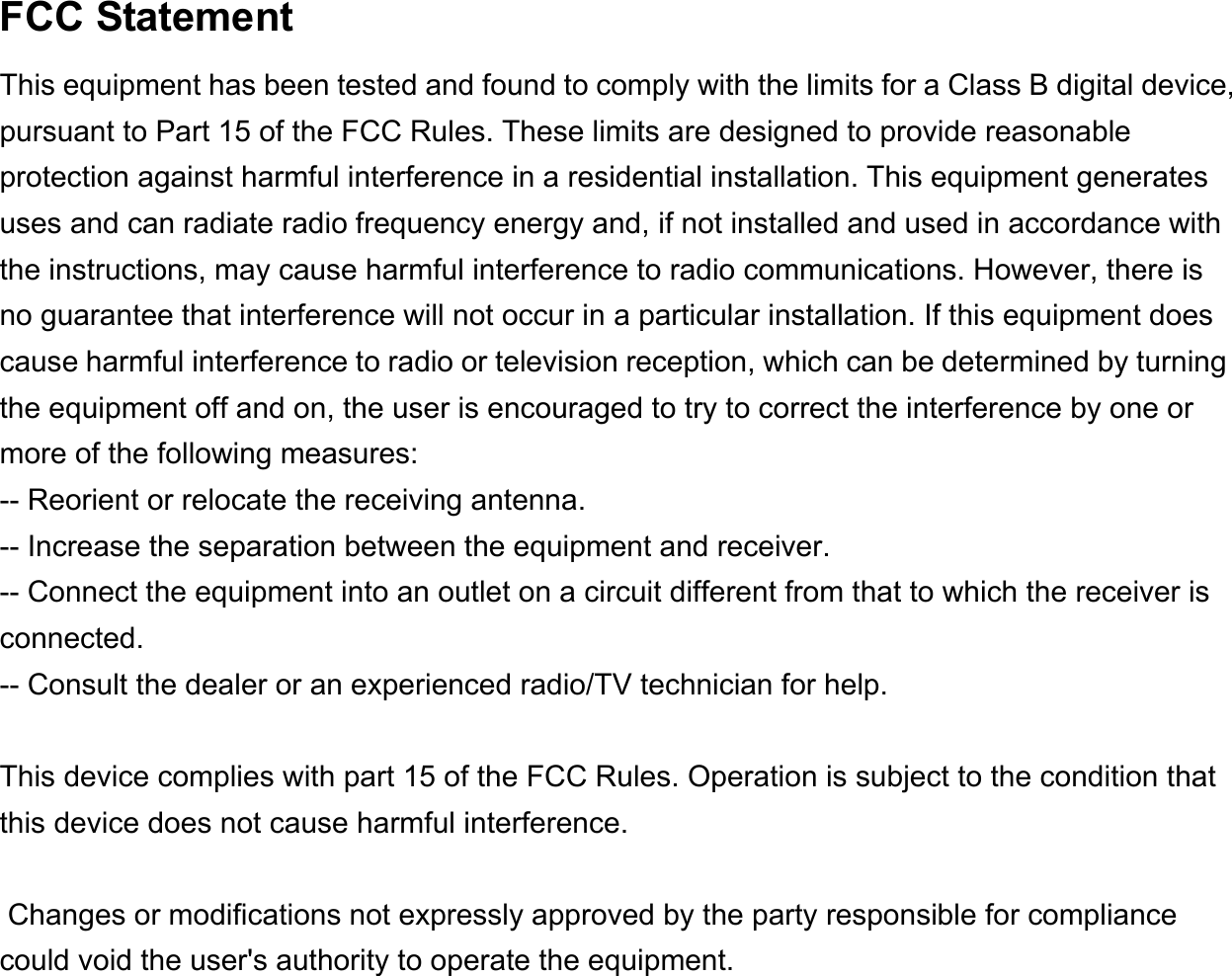    FCC Statement This equipment has been tested and found to comply with the limits for a Class B digital device, pursuant to Part 15 of the FCC Rules. These limits are designed to provide reasonable protection against harmful interference in a residential installation. This equipment generates uses and can radiate radio frequency energy and, if not installed and used in accordance with the instructions, may cause harmful interference to radio communications. However, there is no guarantee that interference will not occur in a particular installation. If this equipment does cause harmful interference to radio or television reception, which can be determined by turning the equipment off and on, the user is encouraged to try to correct the interference by one or more of the following measures: -- Reorient or relocate the receiving antenna.     -- Increase the separation between the equipment and receiver.       -- Connect the equipment into an outlet on a circuit different from that to which the receiver is connected.   -- Consult the dealer or an experienced radio/TV technician for help.  This device complies with part 15 of the FCC Rules. Operation is subject to the condition that this device does not cause harmful interference.  Changes or modifications not expressly approved by the party responsible for compliance could void the user&apos;s authority to operate the equipment.      