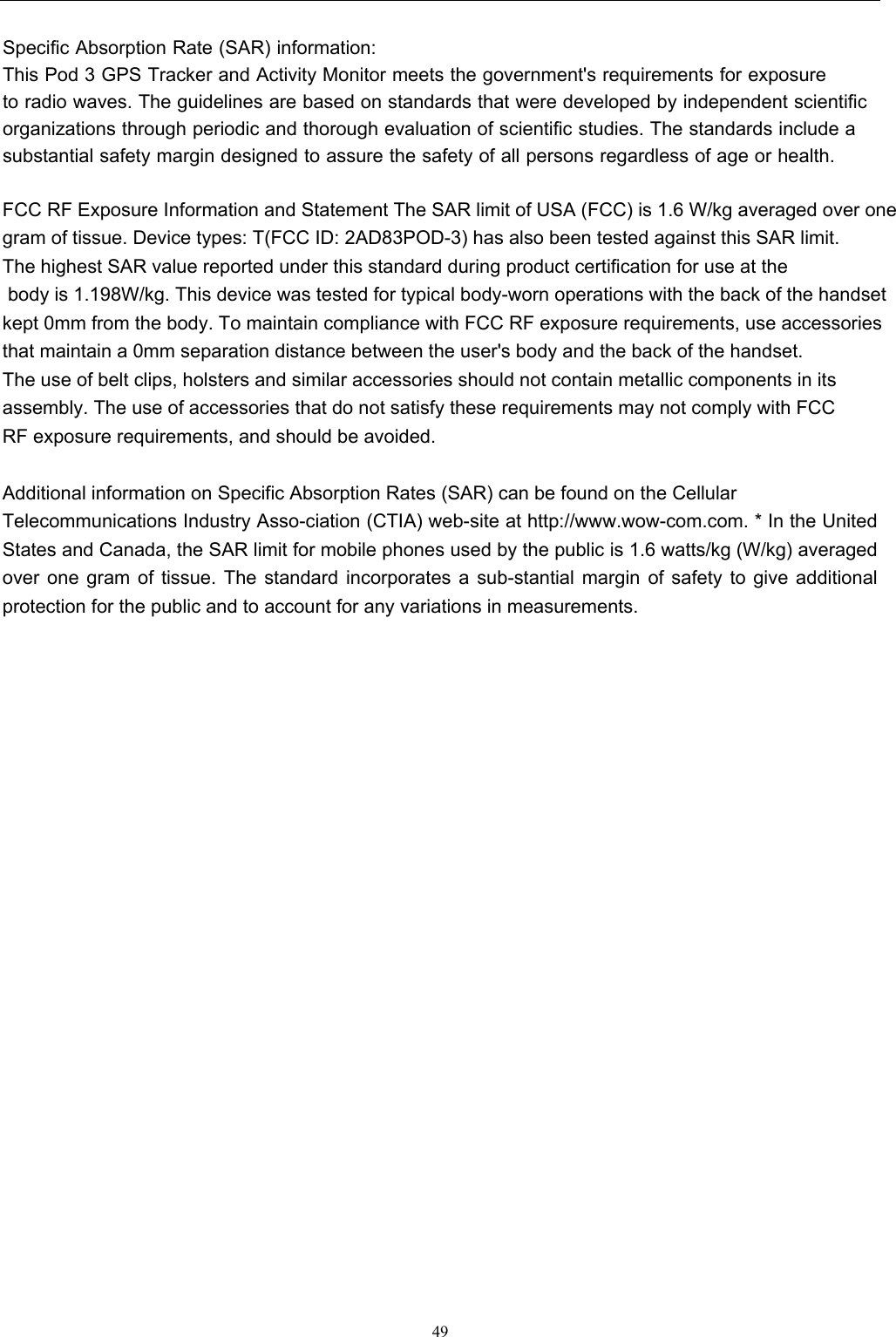  49  Specific Absorption Rate (SAR) information: This Pod 3 GPS Tracker and Activity Monitor meets the government&apos;s requirements for exposure to radio waves. The guidelines are based on standards that were developed by independent scientific organizations through periodic and thorough evaluation of scientific studies. The standards include a substantial safety margin designed to assure the safety of all persons regardless of age or health. FCC RF Exposure Information and Statement The SAR limit of USA (FCC) is 1.6 W/kg averaged over one gram of tissue. Device types: T(FCC ID: 2AD83POD-3) has also been tested against this SAR limit. The highest SAR value reported under this standard during product certification for use at the  body is 1.198W/kg. This device was tested for typical body-worn operations with the back of the handset kept 0mm from the body. To maintain compliance with FCC RF exposure requirements, use accessories that maintain a 0mm separation distance between the user&apos;s body and the back of the handset. The use of belt clips, holsters and similar accessories should not contain metallic components in its assembly. The use of accessories that do not satisfy these requirements may not comply with FCC RF exposure requirements, and should be avoided.   Additional information on Specific Absorption Rates (SAR) can be found on the Cellular Telecommunications Industry Asso-ciation (CTIA) web-site at http://www.wow-com.com. * In the United States and Canada, the SAR limit for mobile phones used by the public is 1.6 watts/kg (W/kg) averaged over one gram of tissue. The standard incorporates a sub-stantial margin of safety to give additional protection for the public and to account for any variations in measurements.    