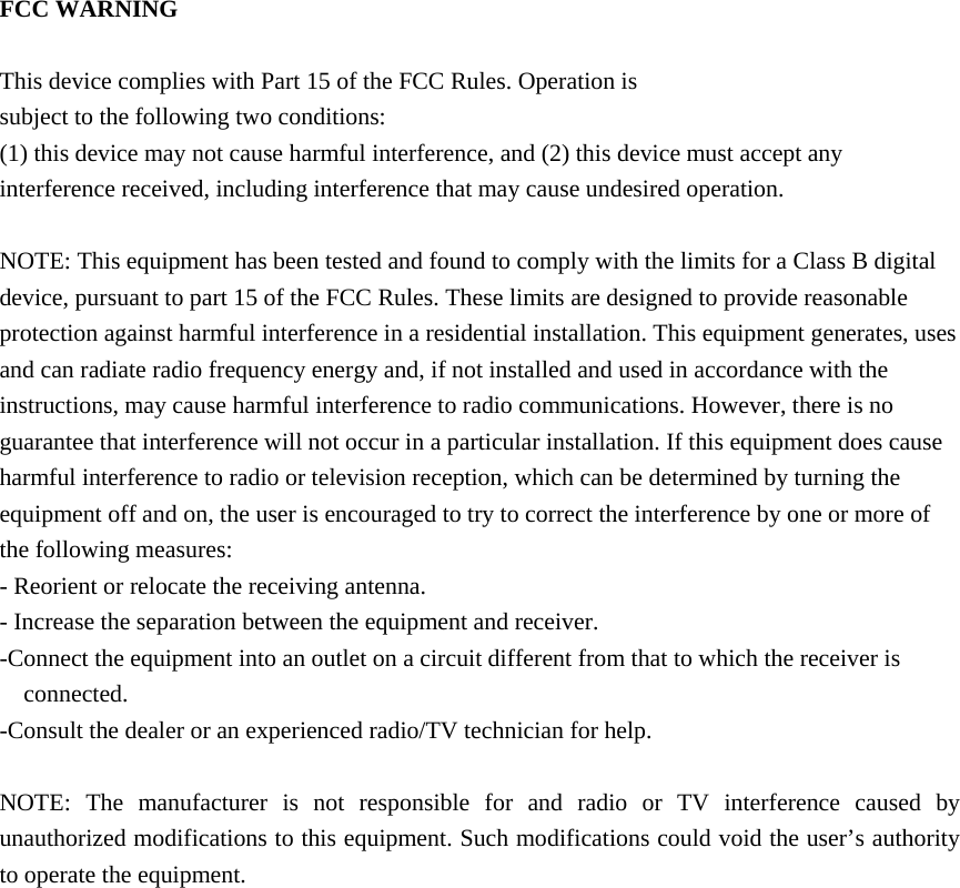 FCC WARNING  This device complies with Part 15 of the FCC Rules. Operation is subject to the following two conditions: (1) this device may not cause harmful interference, and (2) this device must accept any interference received, including interference that may cause undesired operation.  NOTE: This equipment has been tested and found to comply with the limits for a Class B digital device, pursuant to part 15 of the FCC Rules. These limits are designed to provide reasonable protection against harmful interference in a residential installation. This equipment generates, uses and can radiate radio frequency energy and, if not installed and used in accordance with the instructions, may cause harmful interference to radio communications. However, there is no guarantee that interference will not occur in a particular installation. If this equipment does cause harmful interference to radio or television reception, which can be determined by turning the equipment off and on, the user is encouraged to try to correct the interference by one or more of the following measures: - Reorient or relocate the receiving antenna. - Increase the separation between the equipment and receiver. -Connect the equipment into an outlet on a circuit different from that to which the receiver is connected. -Consult the dealer or an experienced radio/TV technician for help.  NOTE: The manufacturer is not responsible for and radio or TV interference caused by unauthorized modifications to this equipment. Such modifications could void the user’s authority to operate the equipment.       