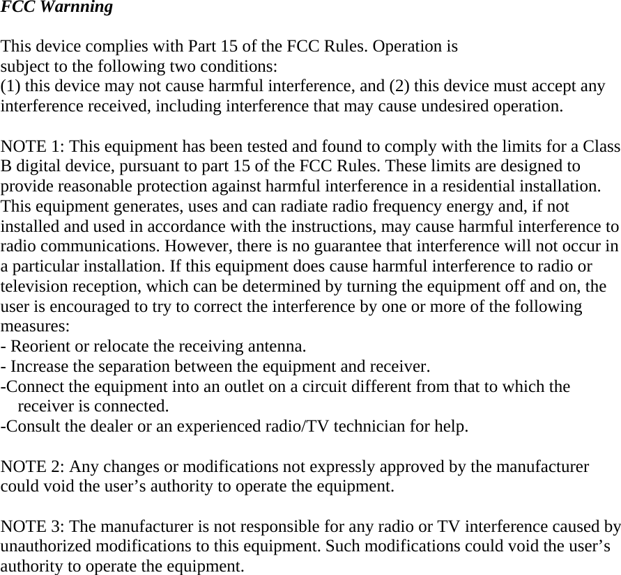  FCC Warnning  This device complies with Part 15 of the FCC Rules. Operation is subject to the following two conditions: (1) this device may not cause harmful interference, and (2) this device must accept any interference received, including interference that may cause undesired operation.  NOTE 1: This equipment has been tested and found to comply with the limits for a Class B digital device, pursuant to part 15 of the FCC Rules. These limits are designed to provide reasonable protection against harmful interference in a residential installation. This equipment generates, uses and can radiate radio frequency energy and, if not installed and used in accordance with the instructions, may cause harmful interference to radio communications. However, there is no guarantee that interference will not occur in a particular installation. If this equipment does cause harmful interference to radio or television reception, which can be determined by turning the equipment off and on, the user is encouraged to try to correct the interference by one or more of the following measures: - Reorient or relocate the receiving antenna. - Increase the separation between the equipment and receiver. -Connect the equipment into an outlet on a circuit different from that to which the receiver is connected. -Consult the dealer or an experienced radio/TV technician for help.  NOTE 2: Any changes or modifications not expressly approved by the manufacturer could void the user’s authority to operate the equipment.   NOTE 3: The manufacturer is not responsible for any radio or TV interference caused by unauthorized modifications to this equipment. Such modifications could void the user’s authority to operate the equipment.  