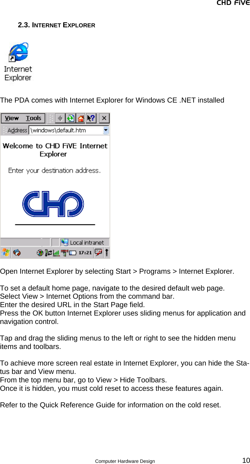 CHD FiVE 2.3. INTERNET EXPLORER    The PDA comes with Internet Explorer for Windows CE .NET installed    Open Internet Explorer by selecting Start &gt; Programs &gt; Internet Explorer.  To set a default home page, navigate to the desired default web page. Select View &gt; Internet Options from the command bar.  Enter the desired URL in the Start Page field.  Press the OK button Internet Explorer uses sliding menus for application and navigation control.   Tap and drag the sliding menus to the left or right to see the hidden menu items and toolbars.  To achieve more screen real estate in Internet Explorer, you can hide the Sta-tus bar and View menu.  From the top menu bar, go to View &gt; Hide Toolbars. Once it is hidden, you must cold reset to access these features again.   Refer to the Quick Reference Guide for information on the cold reset.  Computer Hardware Design 10 