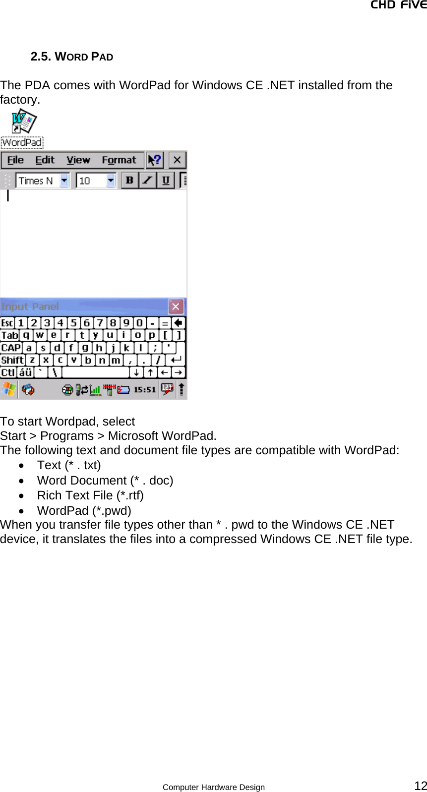 CHD FiVE  Computer Hardware Design 12  2.5. WORD PAD  The PDA comes with WordPad for Windows CE .NET installed from the factory.    To start Wordpad, select  Start &gt; Programs &gt; Microsoft WordPad. The following text and document file types are compatible with WordPad: •  Text (* . txt) •  Word Document (* . doc) •  Rich Text File (*.rtf) • WordPad (*.pwd) When you transfer file types other than * . pwd to the Windows CE .NET device, it translates the files into a compressed Windows CE .NET file type. 