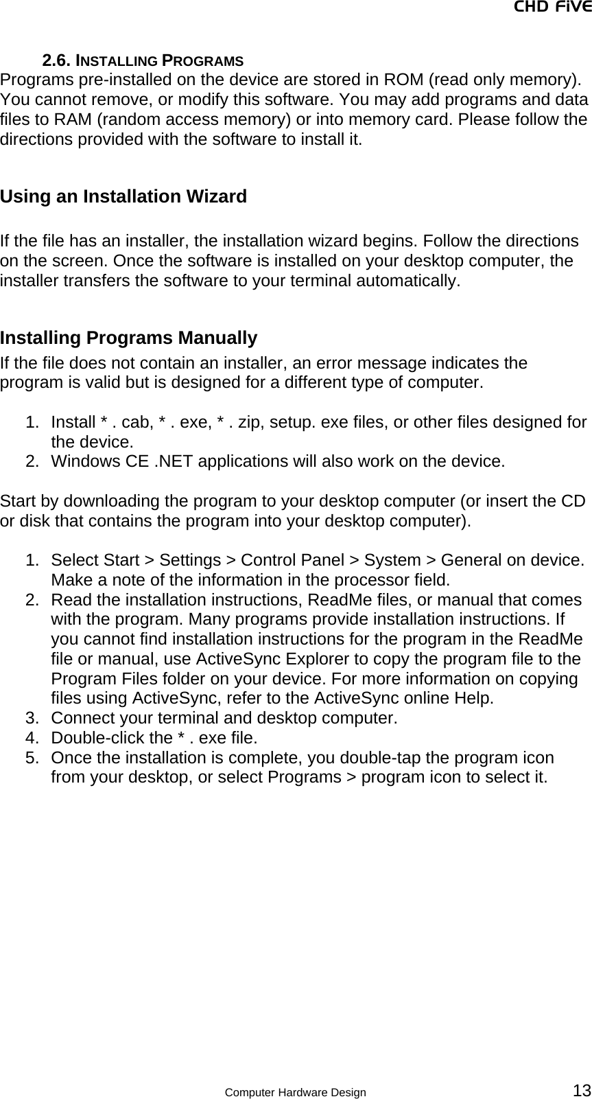 CHD FiVE 2.6. INSTALLING PROGRAMS Programs pre-installed on the device are stored in ROM (read only memory). You cannot remove, or modify this software. You may add programs and data files to RAM (random access memory) or into memory card. Please follow the directions provided with the software to install it.  Using an Installation Wizard  If the file has an installer, the installation wizard begins. Follow the directions on the screen. Once the software is installed on your desktop computer, the installer transfers the software to your terminal automatically.  Installing Programs Manually If the file does not contain an installer, an error message indicates the program is valid but is designed for a different type of computer.   1.  Install * . cab, * . exe, * . zip, setup. exe files, or other files designed for the device.  2.  Windows CE .NET applications will also work on the device.   Start by downloading the program to your desktop computer (or insert the CD or disk that contains the program into your desktop computer).   1.  Select Start &gt; Settings &gt; Control Panel &gt; System &gt; General on device. Make a note of the information in the processor field. 2.  Read the installation instructions, ReadMe files, or manual that comes with the program. Many programs provide installation instructions. If you cannot find installation instructions for the program in the ReadMe file or manual, use ActiveSync Explorer to copy the program file to the Program Files folder on your device. For more information on copying files using ActiveSync, refer to the ActiveSync online Help.  3.  Connect your terminal and desktop computer.  4.  Double-click the * . exe file.  5.  Once the installation is complete, you double-tap the program icon from your desktop, or select Programs &gt; program icon to select it.      13 Computer Hardware Design