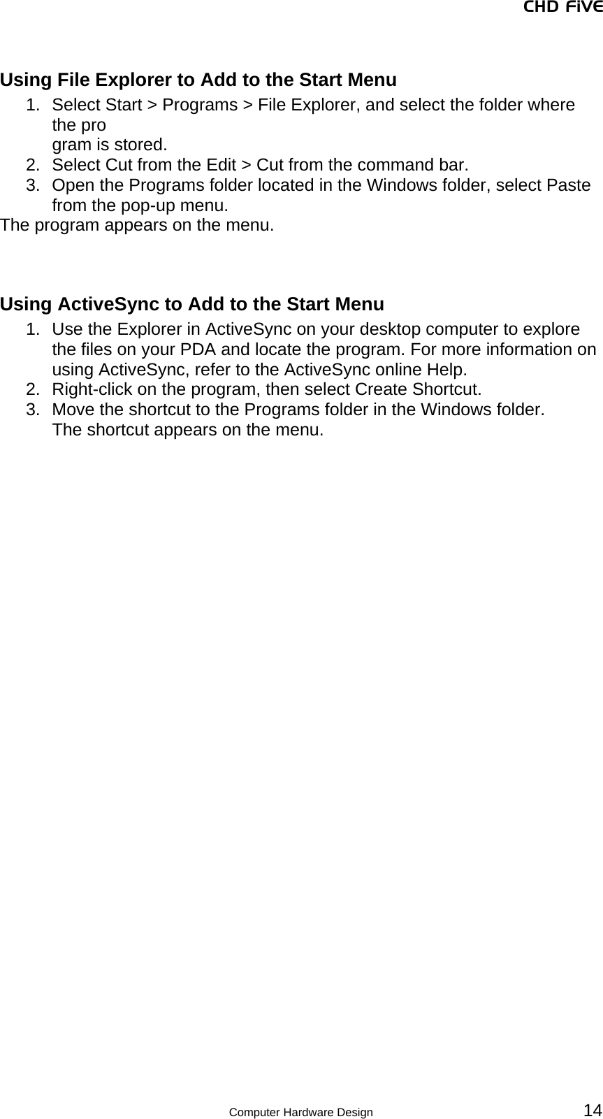 CHD FiVE Using File Explorer to Add to the Start Menu 1.  Select Start &gt; Programs &gt; File Explorer, and select the folder where the pro gram is stored. 2.  Select Cut from the Edit &gt; Cut from the command bar. 3.  Open the Programs folder located in the Windows folder, select Paste from the pop-up menu. The program appears on the menu.   Using ActiveSync to Add to the Start Menu 1.  Use the Explorer in ActiveSync on your desktop computer to explore the files on your PDA and locate the program. For more information on using ActiveSync, refer to the ActiveSync online Help. 2.  Right-click on the program, then select Create Shortcut. 3.  Move the shortcut to the Programs folder in the Windows folder. The shortcut appears on the menu.   14 Computer Hardware Design