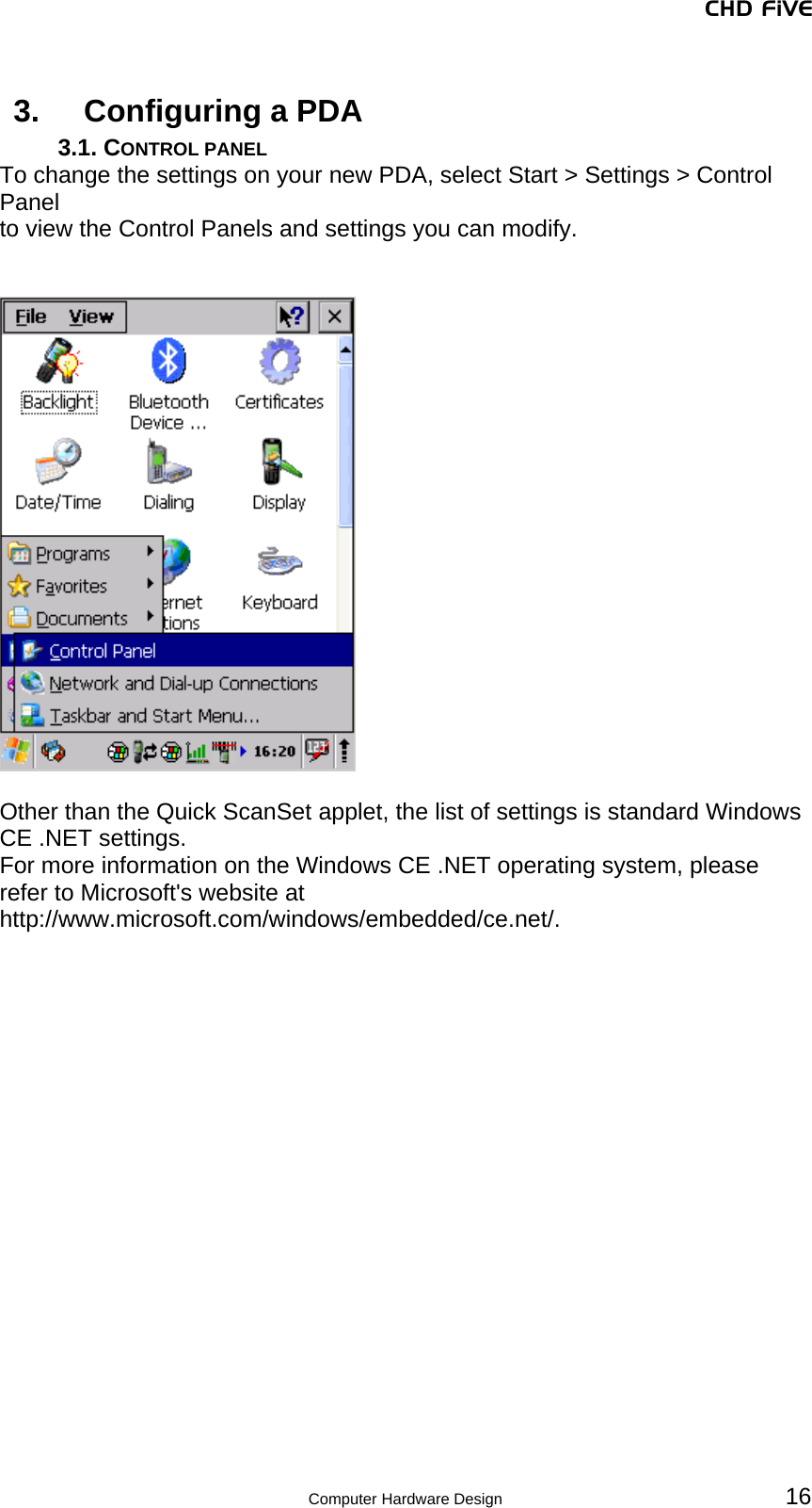 CHD FiVE 3.  Configuring a PDA 3.1. CONTROL PANEL To change the settings on your new PDA, select Start &gt; Settings &gt; Control Panel to view the Control Panels and settings you can modify.     Other than the Quick ScanSet applet, the list of settings is standard Windows CE .NET settings.  For more information on the Windows CE .NET operating system, please refer to Microsoft&apos;s website at http://www.microsoft.com/windows/embedded/ce.net/.   16 Computer Hardware Design