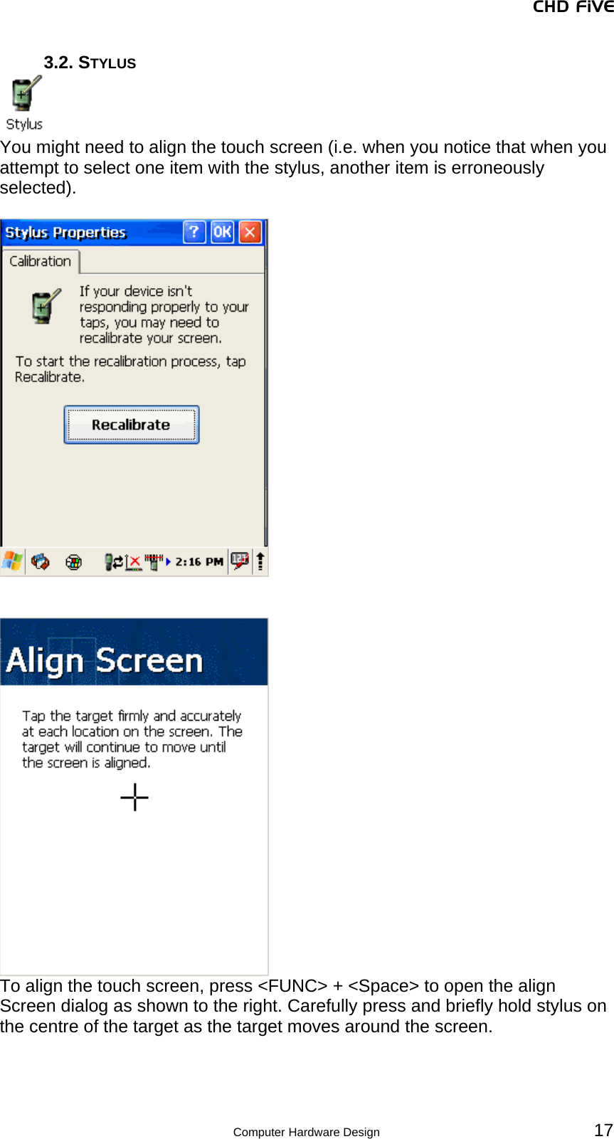 CHD FiVE 3.2. STYLUS  You might need to align the touch screen (i.e. when you notice that when you attempt to select one item with the stylus, another item is erroneously selected).      To align the touch screen, press &lt;FUNC&gt; + &lt;Space&gt; to open the align Screen dialog as shown to the right. Carefully press and briefly hold stylus on the centre of the target as the target moves around the screen.   17 Computer Hardware Design