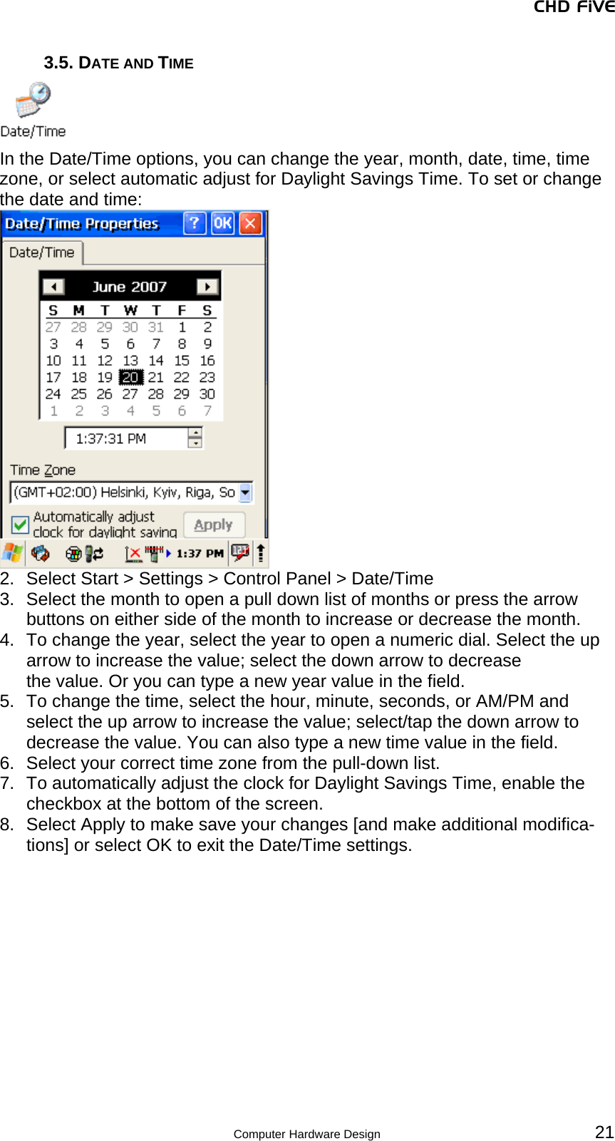 CHD FiVE 3.5. DATE AND TIME  In the Date/Time options, you can change the year, month, date, time, time zone, or select automatic adjust for Daylight Savings Time. To set or change the date and time:  2.  Select Start &gt; Settings &gt; Control Panel &gt; Date/Time 3.  Select the month to open a pull down list of months or press the arrow buttons on either side of the month to increase or decrease the month.  4.  To change the year, select the year to open a numeric dial. Select the up arrow to increase the value; select the down arrow to decrease the value. Or you can type a new year value in the field.  5.  To change the time, select the hour, minute, seconds, or AM/PM and select the up arrow to increase the value; select/tap the down arrow to decrease the value. You can also type a new time value in the field. 6.  Select your correct time zone from the pull-down list. 7.  To automatically adjust the clock for Daylight Savings Time, enable the checkbox at the bottom of the screen. 8.  Select Apply to make save your changes [and make additional modifica-tions] or select OK to exit the Date/Time settings.   21 Computer Hardware Design