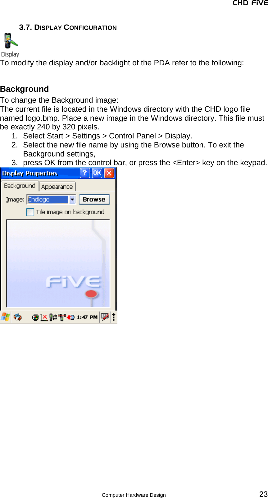 CHD FiVE 3.7. DISPLAY CONFIGURATION  To modify the display and/or backlight of the PDA refer to the following:  Background To change the Background image: The current file is located in the Windows directory with the CHD logo file named logo.bmp. Place a new image in the Windows directory. This file must be exactly 240 by 320 pixels.  1.  Select Start &gt; Settings &gt; Control Panel &gt; Display.  2.  Select the new file name by using the Browse button. To exit the Background settings,  3.  press OK from the control bar, or press the &lt;Enter&gt; key on the keypad.    23 Computer Hardware Design