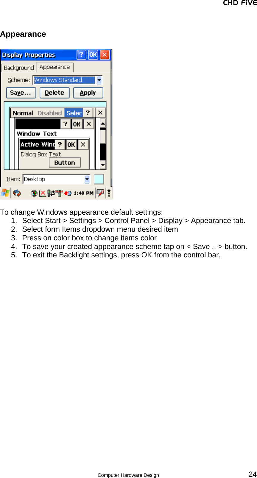 CHD FiVE Appearance    To change Windows appearance default settings: 1.  Select Start &gt; Settings &gt; Control Panel &gt; Display &gt; Appearance tab.  2.  Select form Items dropdown menu desired item 3.  Press on color box to change items color 4.  To save your created appearance scheme tap on &lt; Save .. &gt; button. 5.  To exit the Backlight settings, press OK from the control bar,    24 Computer Hardware Design