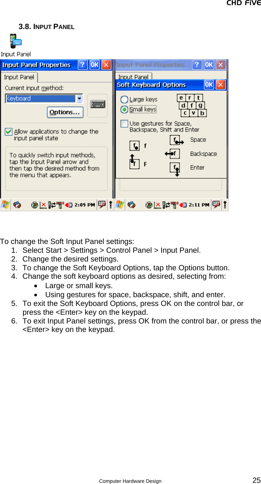 CHD FiVE 3.8. INPUT PANEL      To change the Soft Input Panel settings: 1.  Select Start &gt; Settings &gt; Control Panel &gt; Input Panel. 2.  Change the desired settings. 3.  To change the Soft Keyboard Options, tap the Options button. 4.  Change the soft keyboard options as desired, selecting from: •  Large or small keys. •  Using gestures for space, backspace, shift, and enter. 5.  To exit the Soft Keyboard Options, press OK on the control bar, or press the &lt;Enter&gt; key on the keypad. 6.  To exit Input Panel settings, press OK from the control bar, or press the &lt;Enter&gt; key on the keypad.    25 Computer Hardware Design