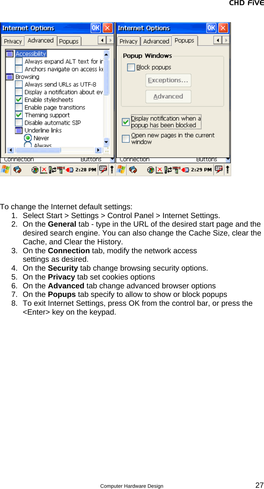 CHD FiVE     To change the Internet default settings: 1.  Select Start &gt; Settings &gt; Control Panel &gt; Internet Settings. 2. On the General tab - type in the URL of the desired start page and the desired search engine. You can also change the Cache Size, clear the Cache, and Clear the History. 3. On the Connection tab, modify the network access settings as desired. 4. On the Security tab change browsing security options. 5. On the Privacy tab set cookies options  6. On the Advanced tab change advanced browser options 7. On the Popups tab specify to allow to show or block popups 8.  To exit Internet Settings, press OK from the control bar, or press the &lt;Enter&gt; key on the keypad.    27 Computer Hardware Design