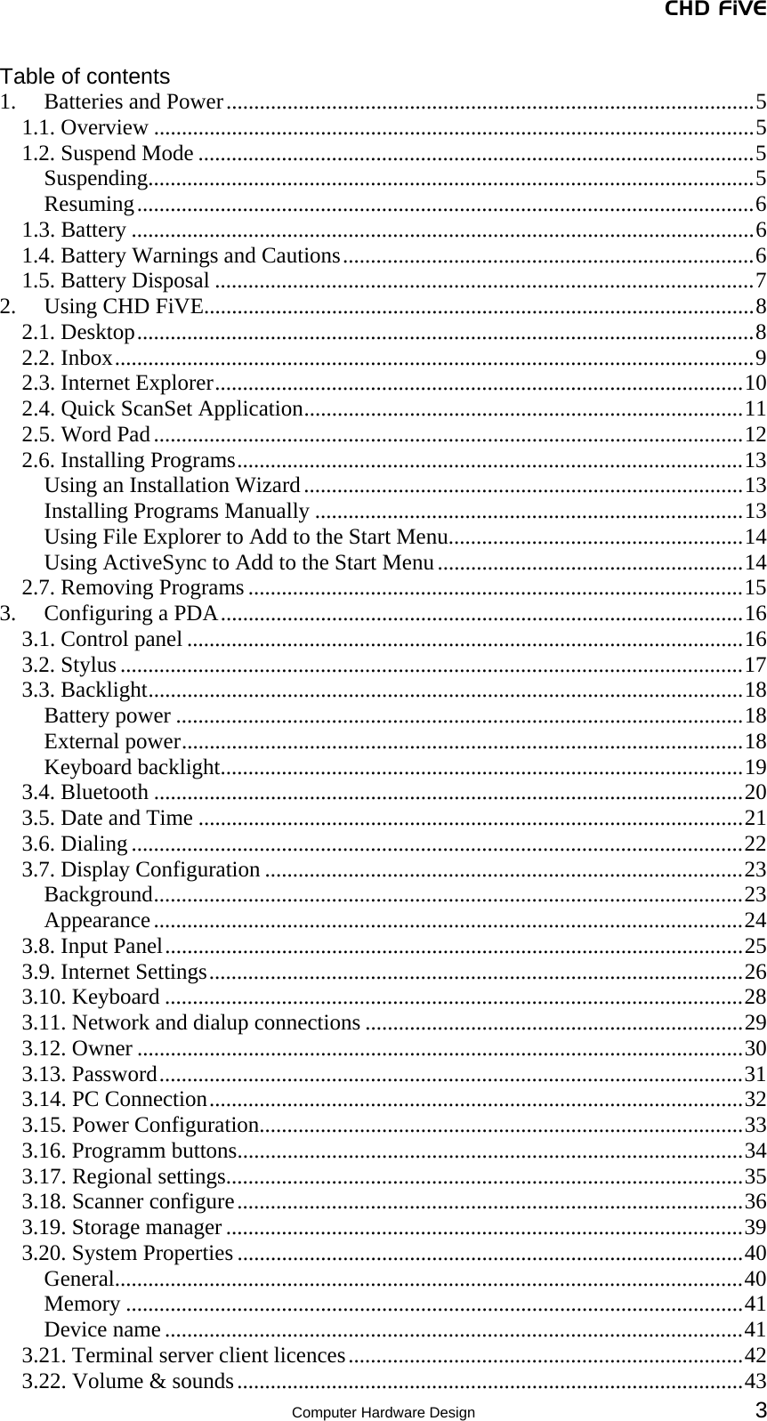 CHD FiVE  Computer Hardware Design 3 Table of contents 1.  Batteries and Power...............................................................................................5 1.1. Overview ............................................................................................................5 1.2. Suspend Mode ....................................................................................................5 Suspending.............................................................................................................5 Resuming...............................................................................................................6 1.3. Battery ................................................................................................................6 1.4. Battery Warnings and Cautions..........................................................................6 1.5. Battery Disposal .................................................................................................7 2. Using CHD FiVE...................................................................................................8 2.1. Desktop...............................................................................................................8 2.2. Inbox...................................................................................................................9 2.3. Internet Explorer...............................................................................................10 2.4. Quick ScanSet Application...............................................................................11 2.5. Word Pad..........................................................................................................12 2.6. Installing Programs...........................................................................................13 Using an Installation Wizard...............................................................................13 Installing Programs Manually .............................................................................13 Using File Explorer to Add to the Start Menu.....................................................14 Using ActiveSync to Add to the Start Menu.......................................................14 2.7. Removing Programs .........................................................................................15 3.  Configuring a PDA..............................................................................................16 3.1. Control panel ....................................................................................................16 3.2. Stylus ................................................................................................................17 3.3. Backlight...........................................................................................................18 Battery power ......................................................................................................18 External power.....................................................................................................18 Keyboard backlight..............................................................................................19 3.4. Bluetooth ..........................................................................................................20 3.5. Date and Time ..................................................................................................21 3.6. Dialing ..............................................................................................................22 3.7. Display Configuration ......................................................................................23 Background..........................................................................................................23 Appearance..........................................................................................................24 3.8. Input Panel........................................................................................................25 3.9. Internet Settings................................................................................................26 3.10. Keyboard ........................................................................................................28 3.11. Network and dialup connections ....................................................................29 3.12. Owner .............................................................................................................30 3.13. Password.........................................................................................................31 3.14. PC Connection................................................................................................32 3.15. Power Configuration.......................................................................................33 3.16. Programm buttons...........................................................................................34 3.17. Regional settings.............................................................................................35 3.18. Scanner configure...........................................................................................36 3.19. Storage manager .............................................................................................39 3.20. System Properties ...........................................................................................40 General.................................................................................................................40 Memory ...............................................................................................................41 Device name ........................................................................................................41 3.21. Terminal server client licences.......................................................................42 3.22. Volume &amp; sounds...........................................................................................43 