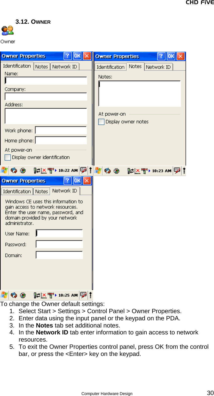 CHD FiVE 3.12. OWNER    To change the Owner default settings: 1.  Select Start &gt; Settings &gt; Control Panel &gt; Owner Properties.  2.  Enter data using the input panel or the keypad on the PDA. 3. In the Notes tab set additional notes. 4. In the Network ID tab enter information to gain access to network resources. 5.  To exit the Owner Properties control panel, press OK from the control bar, or press the &lt;Enter&gt; key on the keypad.     30 Computer Hardware Design