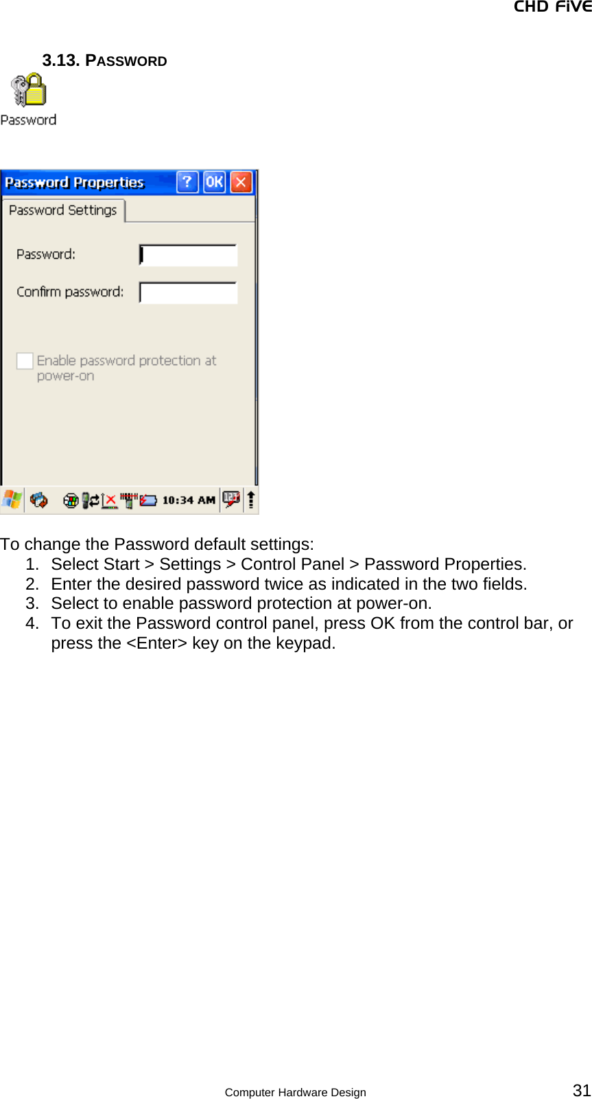 CHD FiVE 3.13. PASSWORD      To change the Password default settings: 1.  Select Start &gt; Settings &gt; Control Panel &gt; Password Properties. 2.  Enter the desired password twice as indicated in the two fields. 3.  Select to enable password protection at power-on. 4.  To exit the Password control panel, press OK from the control bar, or press the &lt;Enter&gt; key on the keypad.   31 Computer Hardware Design