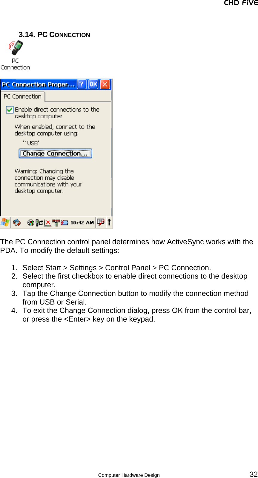 CHD FiVE  3.14. PC CONNECTION     The PC Connection control panel determines how ActiveSync works with the PDA. To modify the default settings:  1.  Select Start &gt; Settings &gt; Control Panel &gt; PC Connection. 2.  Select the first checkbox to enable direct connections to the desktop computer. 3.  Tap the Change Connection button to modify the connection method from USB or Serial. 4.  To exit the Change Connection dialog, press OK from the control bar, or press the &lt;Enter&gt; key on the keypad.   32 Computer Hardware Design