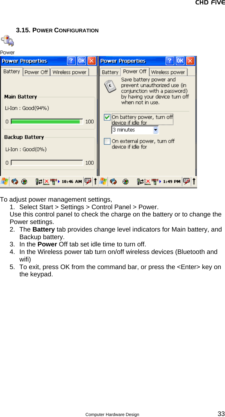 CHD FiVE  3.15. POWER CONFIGURATION    To adjust power management settings,  1.  Select Start &gt; Settings &gt; Control Panel &gt; Power.  Use this control panel to check the charge on the battery or to change the Power settings. 2. The Battery tab provides change level indicators for Main battery, and Backup battery. 3. In the Power Off tab set idle time to turn off. 4.  In the Wireless power tab turn on/off wireless devices (Bluetooth and wifi) 5.  To exit, press OK from the command bar, or press the &lt;Enter&gt; key on the keypad.     33 Computer Hardware Design