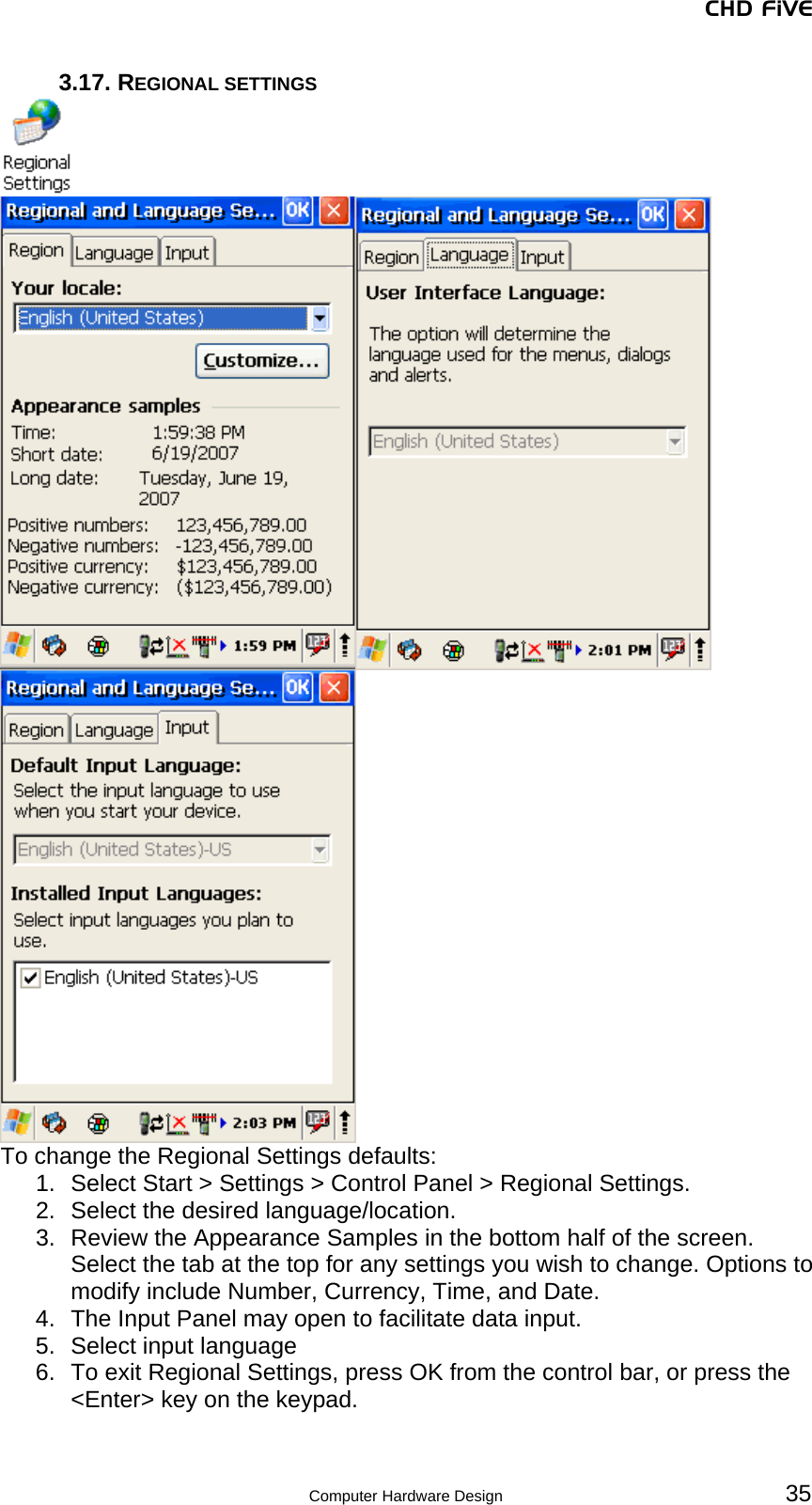 CHD FiVE 3.17. REGIONAL SETTINGS   To change the Regional Settings defaults: 1.  Select Start &gt; Settings &gt; Control Panel &gt; Regional Settings. 2.  Select the desired language/location. 3.  Review the Appearance Samples in the bottom half of the screen. Select the tab at the top for any settings you wish to change. Options to modify include Number, Currency, Time, and Date. 4.  The Input Panel may open to facilitate data input. 5.  Select input language 6.  To exit Regional Settings, press OK from the control bar, or press the &lt;Enter&gt; key on the keypad.   35 Computer Hardware Design