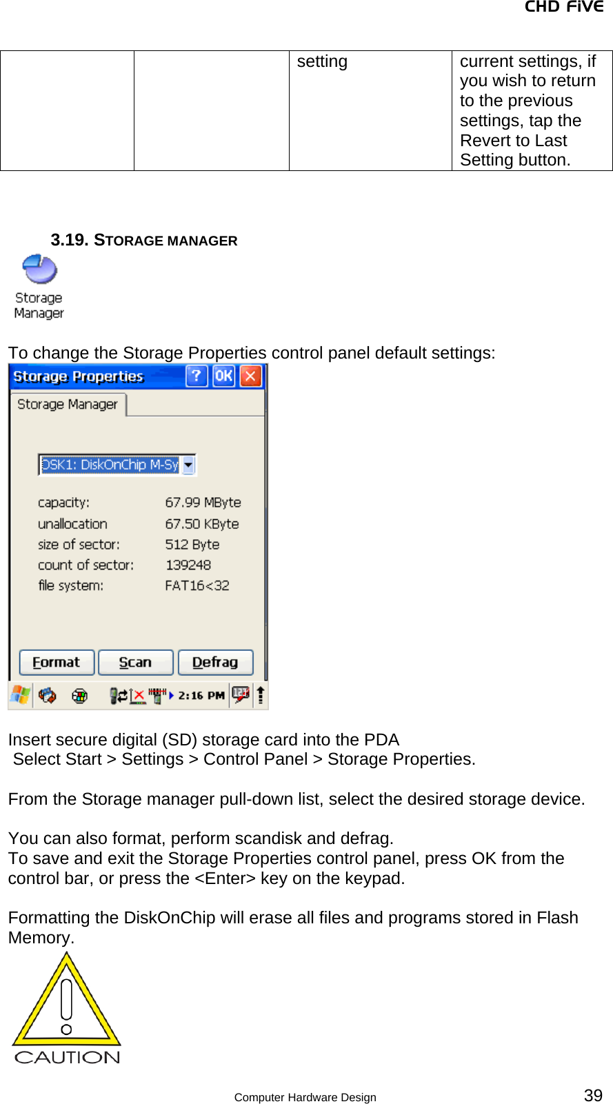 CHD FiVE setting  current settings, if you wish to return to the previous settings, tap the Revert to Last Setting button.    3.19. STORAGE MANAGER   To change the Storage Properties control panel default settings:   Insert secure digital (SD) storage card into the PDA  Select Start &gt; Settings &gt; Control Panel &gt; Storage Properties.  From the Storage manager pull-down list, select the desired storage device.  You can also format, perform scandisk and defrag. To save and exit the Storage Properties control panel, press OK from the control bar, or press the &lt;Enter&gt; key on the keypad.  Formatting the DiskOnChip will erase all files and programs stored in Flash Memory.    39 Computer Hardware Design