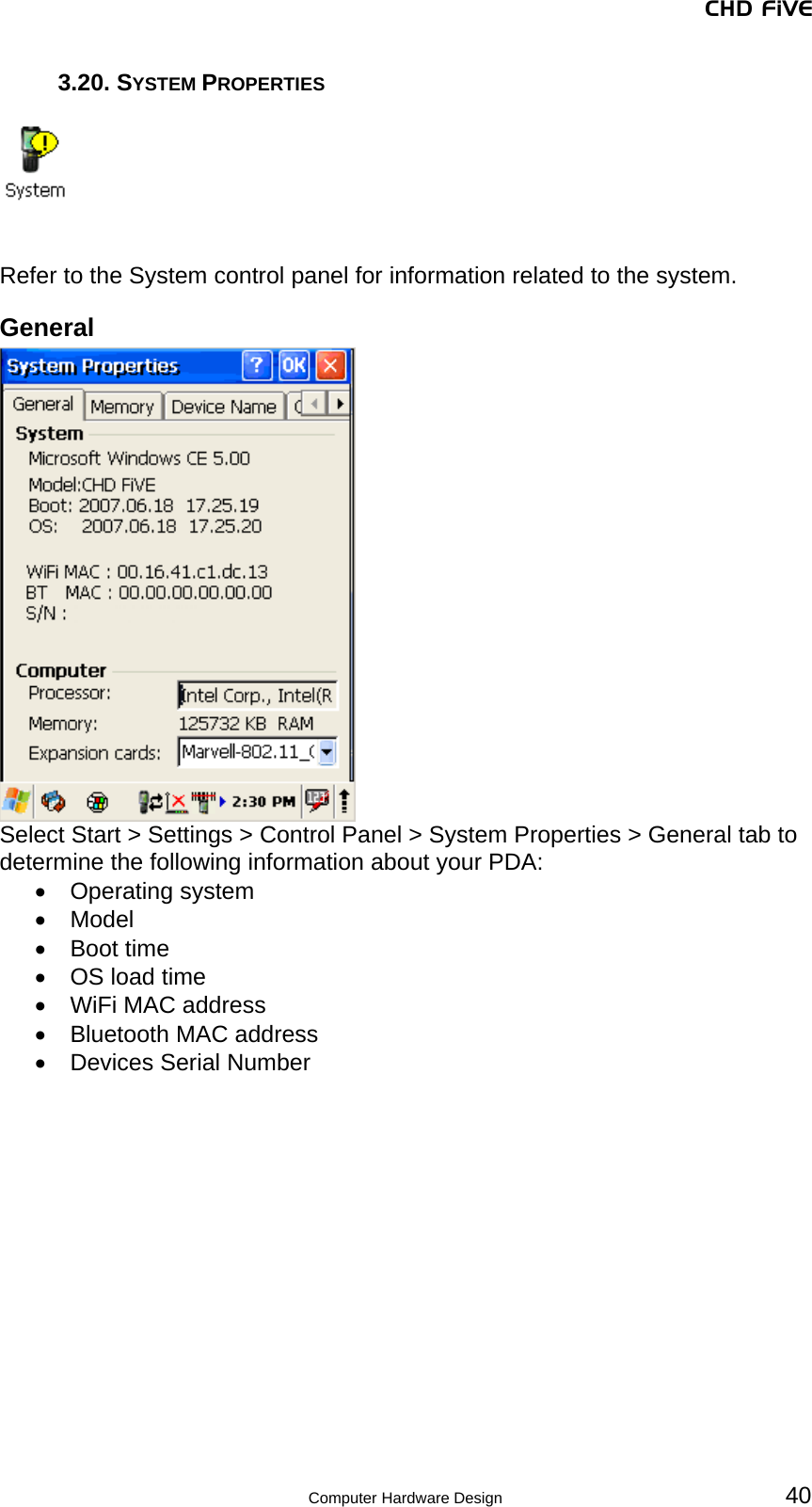 CHD FiVE 3.20. SYSTEM PROPERTIES     Refer to the System control panel for information related to the system. General  Select Start &gt; Settings &gt; Control Panel &gt; System Properties &gt; General tab to determine the following information about your PDA: • Operating system • Model • Boot time •  OS load time •  WiFi MAC address • Bluetooth MAC address •  Devices Serial Number     40 Computer Hardware Design