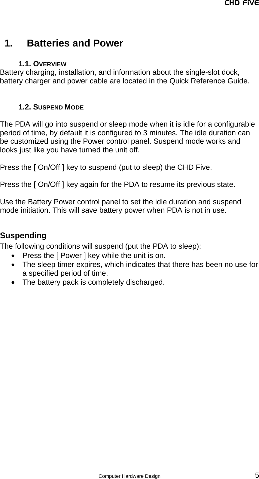 CHD FiVE  Computer Hardware Design 5  1.  Batteries and Power  1.1. OVERVIEW Battery charging, installation, and information about the single-slot dock, battery charger and power cable are located in the Quick Reference Guide.    1.2. SUSPEND MODE  The PDA will go into suspend or sleep mode when it is idle for a configurable period of time, by default it is configured to 3 minutes. The idle duration can be customized using the Power control panel. Suspend mode works and looks just like you have turned the unit off.   Press the [ On/Off ] key to suspend (put to sleep) the CHD Five.   Press the [ On/Off ] key again for the PDA to resume its previous state.  Use the Battery Power control panel to set the idle duration and suspend mode initiation. This will save battery power when PDA is not in use.   Suspending The following conditions will suspend (put the PDA to sleep): •  Press the [ Power ] key while the unit is on. •  The sleep timer expires, which indicates that there has been no use for a specified period of time. •  The battery pack is completely discharged.      